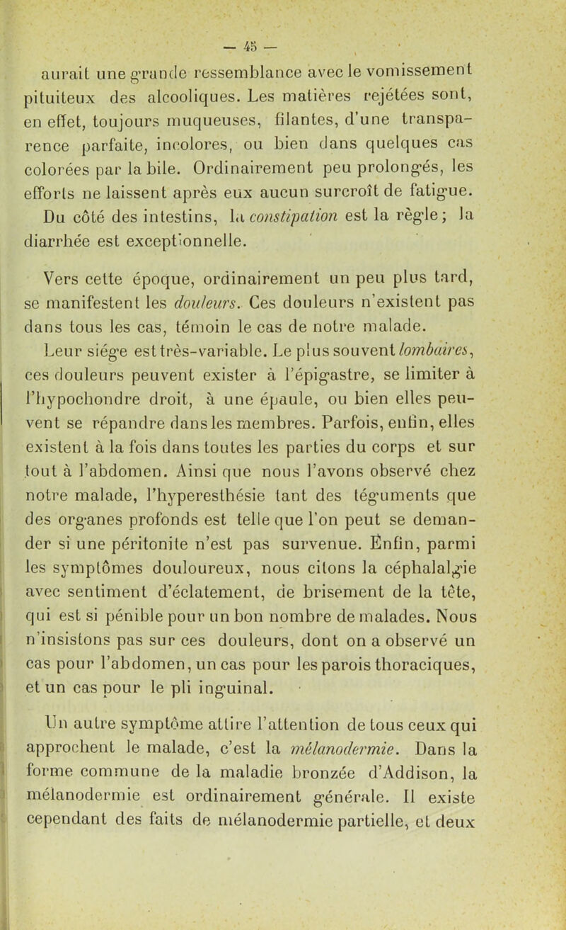 aurait une grande ressemblance avec le vomissement pituiteux des alcooliques. Les matières rejétées sont, en efTet, toujours muqueuses, filantes, d’une transpa- rence parfaite, incolores, ou bien dans quelques cas colorées par la bile. Ordinairement peu prolonges, les efforts ne laissent après eux aucun surcroît de fatigme. Du côté des intestins, la constipation est la règde; la diarrhée est exceptionnelle. Vers cette époque, ordinairement un peu plus tard, se manifestent les douleurs. Ces douleurs n’existent pas dans tous les cas, témoin le cas de notre malade. Leur siég'e est très-variable. Le plus souvent lombaires, ces douleurs peuvent exister à l’épig'astre, se limiter à l’hypochondré droit, à une épaule, ou bien elles peu- vent se répandre dans les membres. Parfois, enfin, elles existent à la fois dans toutes les parties du corps et sur tout à l’abdomen. Ainsi que nous l’avons observé chez notre malade, l’hyperesthésie tant des téguments que des org-anes profonds est telle que l’on peut se deman- der si une péritonite n’est pas survenue. Enfin, parmi les symptômes douloureux, nous citons la céphalalgie avec sentiment d’éclatement, de brisement de la tète, qui est si pénible pour un bon nombre de malades. Nous n’insistons pas sur ces douleurs, dont on a observé un cas pour l’abdomen, un cas pour les parois thoraciques, et un cas pour le pli ing’uinal. Un autre symptôme attire l’attention de tous ceux qui approchent le malade, c’est la mélanodermie. Dans la forme commune de la maladie bronzée d’Addison, la mélanodermie est ordinairement générale. 11 existe cependant des faits de mélanodermie partielle, et deux