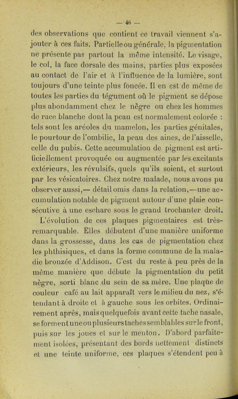 — 48 — des observations que contient ce travail viennent s’a- jouter à ces faits. Partielle ou'générale, la pigmentation ne présente pas partout la même intensité. Le visage, le col, la face dorsale des moins, parties plus exposées au contact de l’air et à l’influence de la lumière, sont toujours d’une teinte plus foncée. Il en est de môme de toutes les parties du tégument où le pigment se dépose plus abondamment chez le nègre ou chez les hommes de race blanche dont la peau est normalement colorée : tels sont les aréoles du mamelon, les parties génitales, le pourtour de l’ombilic, la peau des aines, de l’aisselle, celle du pubis. Cette accumulation de pigment est arti- ficiellement provoquée ou augmentée par les excitants extérieurs, les révulsifs, quels qu’ils soient, et surtout par les vésicatoires. Chez notre malade, nous avons pu observer aussi,— détail omis dans la relation,—une ac- cumulation notable de pigment autour d’une plaie con- sécutive à une eschare sous le grand trochanter droit. L’évolution de ces plaques pigmentaires est très- remarquable. Elles débutent d’une manière uniforme dans la grossesse, dans les cas de pigmentation chez les phthisiques, et dans la forme commune de la mala- die bronzée d’Addison. C’est du reste à peu près de la même manière que débute la pigmentation du petit nègre, sorti blanc du sein de sa mère. Une plaque de couleur café au lait apparaît vers le milieu du nez, s’é- tendant à droite et à gauche sous les orbites. Ordinai- rement après, mais quelquefois avantcette tache nasale, se forment uneou plusieurs taches semblables surle front, puis sur les joues et surle menton. D’abord parfaite- ment isolées, présentant des bords nettement distincts et une teinte uniforme, ces plaques s’étendent peu à