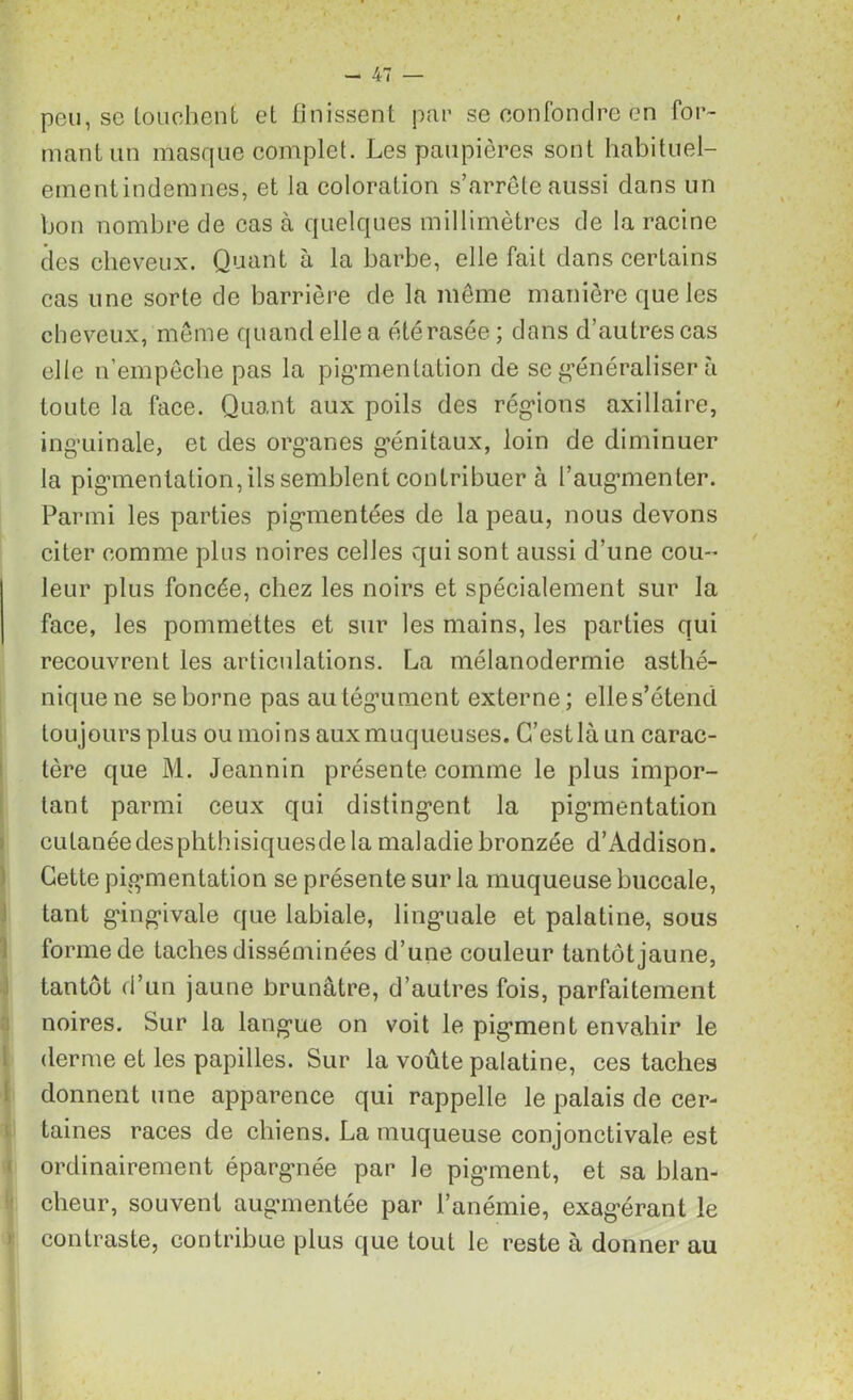 peu, se touchent et finissent par se confondre en for- mant un masque complet. Les paupières sont habit uel- ementindemnes, et la coloration s’arrête aussi dans un bon nombre de cas à quelques millimètres de la racine des cheveux. Quant à la barbe, elle fait dans certains cas une sorte de barrière de la même manière que les cheveux, même quand elle a été rasée ; dans d’autres cas elle n’empêche pas la pigmentation de se généraliser à toute la face. Quant aux poils des régions axillaire, inguinale, et des organes génitaux, loin de diminuer la pigmentation, ils semblent contribuer à l’augmenter. Parmi les parties pigmentées de la peau, nous devons citer comme plus noires celles qui sont aussi d’une cou- leur plus foncée, chez les noirs et spécialement sur la face, les pommettes et sur les mains, les parties qui recouvrent les articulations. La mélanodermie asthé- nique ne se borne pas au tégument externe; elle s’étend toujours plus ou moins aux muqueuses. C’est là un carac- tère que M. Jeannin présente comme le plus impor- tant parmi ceux qui distingent la pigmentation cutanéedesphthisiquesde la maladie bronzée d’Addison. Cette pigmentation se présente sur la muqueuse buccale, tant gingivale que labiale, linguale et palatine, sous forme de taches disséminées d’une couleur tantôt jaune, tantôt d’un jaune brunâtre, d’autres fois, parfaitement noires. Sur la langue on voit le pigment envahir le derme et les papilles. Sur la voûte palatine, ces taches donnent une apparence qui rappelle le palais de cer- taines races de chiens. La muqueuse conjonctivale est ordinairement épargnée par le pigment, et sa blan- cheur, souvent augmentée par l’anémie, exagérant le contraste, contribue plus que tout le reste à donner au