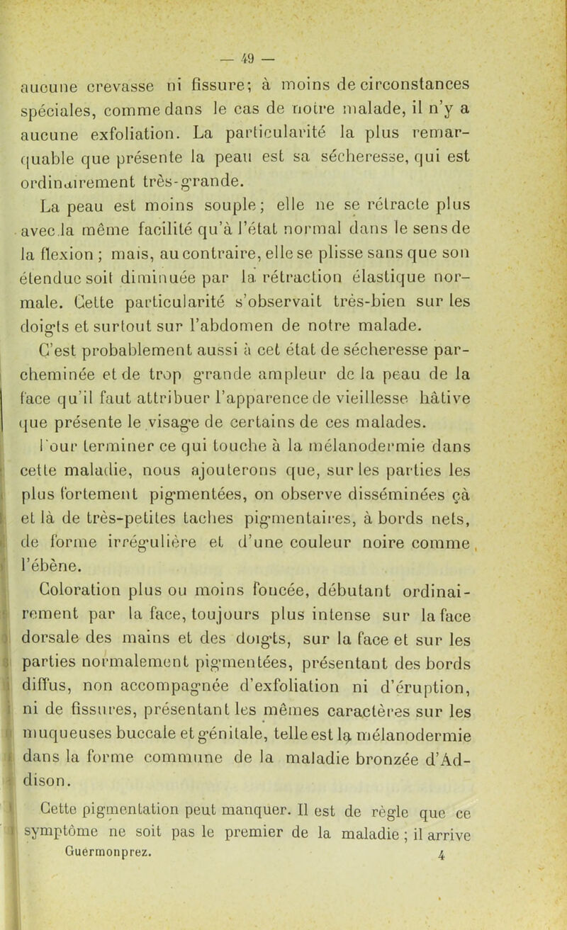 aucune crevasse ni fissure; à moins de circonstances spéciales, comme dans le cas de notre malade, il n’y a aucune exfoliation. La particularité la plus remar- quable que présente la peau est sa sécheresse, qui est o rd i n ai rement très - grande. La peau est moins souple; elle ne se rétracte plus avec la même facilité qu’à l’état normal dans le sens de la flexion ; mais, au contraire, elle se plisse sans que son étendue soit diminuée par la rétraction élastique nor- male. Celte particularité s’observait très-bien sur les doiarts et surtout sur l’abdomen de notre malade. C’est probablement aussi à cet état de sécheresse par- cheminée et de trop g’rande ampleur de la peau de la face qu'il faut attribuer l’apparence de vieillesse hâtive que présente le visage de certains de ces malades. Pour terminer ce qui touche à la mélanodermie dans cette maladie, nous ajouterons que, sur les parties les plus fortement pigmentées, on observe disséminées çà et là de très-petites taches pigmentaires, à bords nets, de forme irrégulière et d’une couleur noire comme , l’ébène. Coloration plus ou moins foncée, débutant ordinai- rement par la face, toujours plus intense sur la face dorsale des mains et des doigds, sur la face et sur les parties normalement pigmentées, présentant des bords diffus, non accompagnée d’exfoliation ni d’éruption, ni de fissures, présentant les mêmes caractères sur les muqueuses buccale et génitale, telle est la mélanodermie dans la forme commune de la maladie bronzée d’Ad- clison. Cette pigmentation peut manquer. Il est de règle que ce symptôme ne soit pas le premier de la maladie ; il arrive Guermonprez. 4