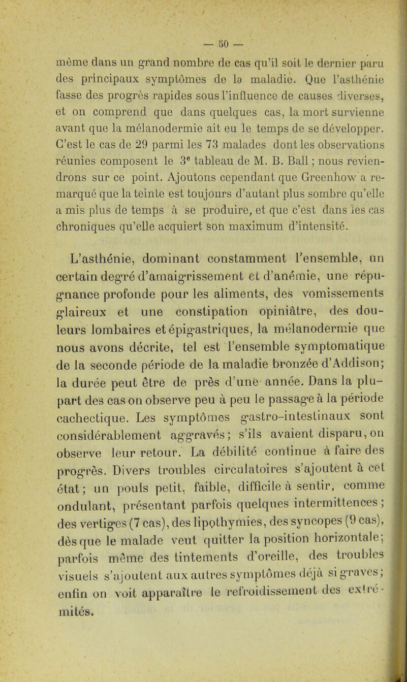 môme dans un grand nombre de cas qu’il soit le dernier paru des principaux symptômes de la maladie. Que l’asthénie fasse des progrès rapides sous l’inlluence de causes diverses, et on comprend que dans quelques cas, la mort survienne avant que la mélanodermie ait eu le temps de se développer. C’est le cas de 29 parmi les 73 malades dont les observations réunies composent le 3e tableau de M. B. Bail ; nous revien- drons sur ce point. Ajoutons cependant que Greenhow a re- marqué que la teinte est toujours d’autant plus sombre qu’elle a mis plus de temps à se produire, et que c’est dans les cas chroniques qu’elle acquiert son maximum d’intensité. L’asthénie, dominant constamment l’ensemble, un certain deg'ré d’amaigrissement et d’anémie, une répu- gnance profonde pour les aliments, des vomissements gdaireux et une constipation opiniâtre, des dou- leurs lombaires et épigastriques, la mélanodermie que nous avons décrite, tel est l’ensemble symptomatique de la seconde période de la maladie bronzée d’Addison; la durée peut être de près d’une année. Dans la plu- part des cas on observe peu à peu le passag*e à la période cachectique. Les symptômes g*astro-inteslinaux sont considérablement ag’gravés; s’ils avaient disparu, on observe leur retour. La débilité continue à laire des progrès. Divers troubles circulatoires s’ajoutent à cet état; un pouls petit, faible, difficile à sentir, comme ondulant, présentant parfois quelques intermittences ; des vertig*cs (7 cas), des lipptliymies, des syncopes (9 cas), dès que le malade veut quitter la position horizontale; parfois même des tintements d’oreille, des troubles visuels s’ajoutent aux autres symptômes déjà si graves; enfin on voit apparaître le refroidissement des ex!ré- mi tés.