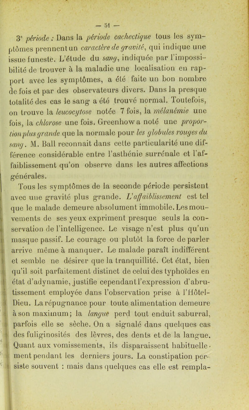 4 I : 1 3° période : Dans la période cachectique tous les sym- ptômes prennent un caractère de gravité, qui indique une issue funeste. L’étude du sang, indiquée par l’impossi- bilité de trouver à la maladie une localisation en rap- port avec les symptômes, a été faite un bon nombre cïe fois et par des observateurs divers. Dans la presque totalité des cas le sang* a été trouvé normal. Toutefois, on trouve la leucocytose notée 7 fois, la mélanémie une fois, la chlorose une fois. Greenhowa noté une propor- tion plus grande que la normale pour les globules rouges du sang. M. Bail reconnaît dans cette particularité une dif- férence considérable entre l’asthénie surrénale et l’af- faiblissement qu’on observe dans les autres affections générales. Tous les symptômes de la seconde période persistent avec une gravité plus grande. Laffaiblissement est tel que le malade demeure absolument immobile. Les mou- vements de ses yeux expriment presque seuls la con- servation de l’intelligence. Le visage n’est plus qu’un masque passif. Le courage ou plutôt la force de parler arrive même à manquer. Le malade paraît indifférent et semble ne désirer que la tranquillité. Cet état, bien qu’il soit parfaitement distinct de celui des typhoïdes en état d’adynamie, justifie cependant l’expression d’abru- tissement employée dans l’observation prise à l’Hôtel- Dieu. La répugnance pour toute alimentation demeure à son maximum; la langue perd tout enduit saburral, parfois elle se sèche. On a signalé dans quelques cas des fuliginosités des lèvres, des dents et de la langue. Quant aux vomissements, ils disparaissent habituelle- ment pendant les derniers jours. La constipation per- siste souvent : mais dans quelques cas elle est rempla-