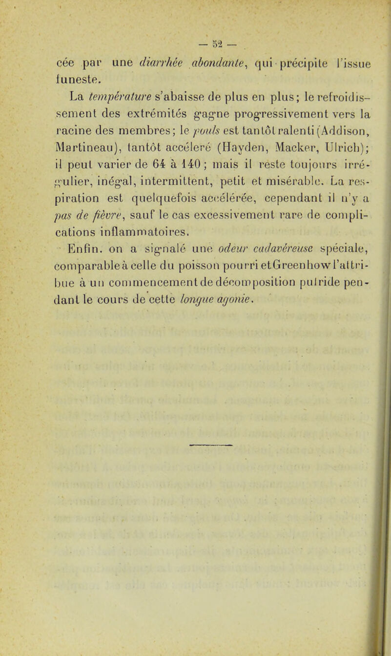 — 5“2 — cée par une diarrhée abondante, qui précipite l’issue funeste. La température s’abaisse de plus en plus; le refroidis- sement des extrémités g'ag-ne progressivement vers la racine des membres; le pouls est tantôt ralenti (Addison, Martineau), tantôt accéléré (Hayden, Macker, Ulrich); il peut varier de 64 à 140; mais il reste toujours irré- g’ulier, inég’al, intermittent, petit et misérable. La res- piration est quelquefois accélérée, cependant il n’y a pas de fièvre, sauf le cas excessivement rare de compli- cations inflammatoires. Enfin, on a sig-nalé une odeur cadavéreuse spéciale, comparableà celle du poisson pourri etGreenhowl’attri- bue à un commencementde décomposition pulride pen- dant le cours de cette longue agonie.