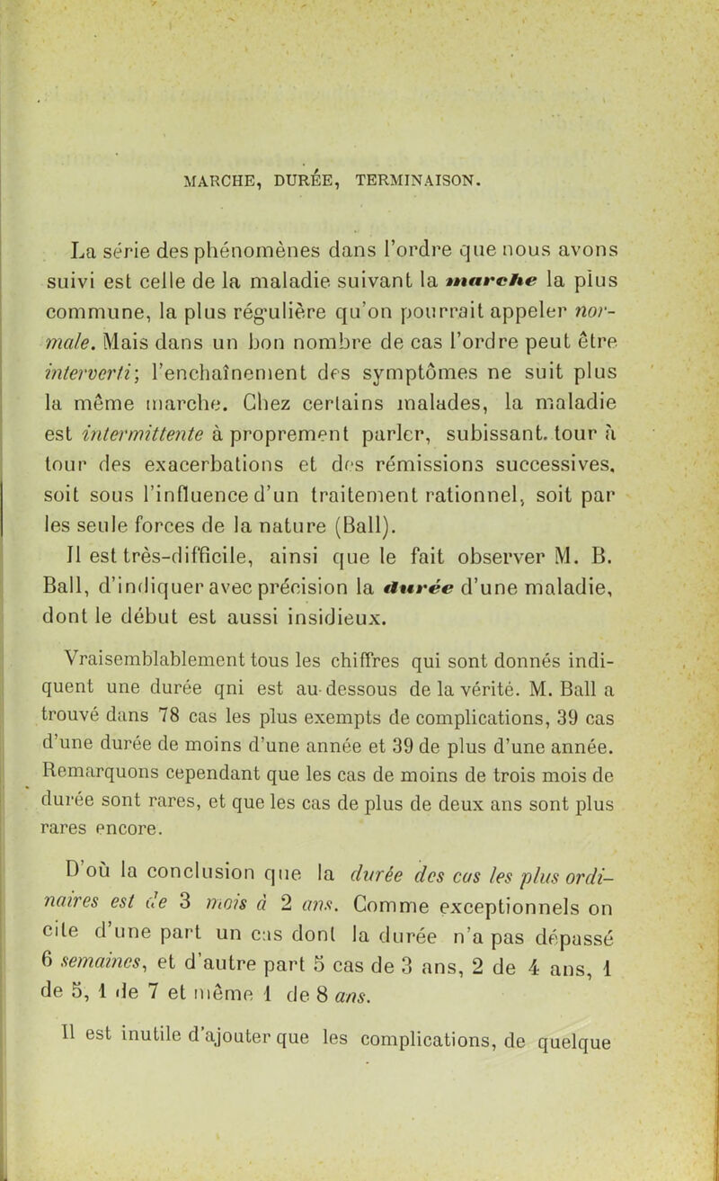 MARCHE, DURÉE, TERMINAISON. La série des phénomènes dans l’ordre que nous avons suivi est celle de la maladie suivant la marche la plus commune, la plus réguilière qu’on pourrait appeler nor- male. Mais dans un bon nombre de cas l’ordre peut être interverti; l’enchaînement des symptômes ne suit plus la même marche. Chez certains malades, la maladie est intermittente à proprement parler, subissant, tour à tour des exacerbations et des rémissions successives, soit sous l’influence d’un traitement rationnel, soit par les seule forces de la nature (Bail). Il est très-difficile, ainsi que le fait observer M. B. Bail, d’indiquer avec précision la atirée d’une maladie, dont le début est aussi insidieux. Vraisemblablement tous les chiffres qui sont donnés indi- quent une durée qni est au-dessous de la vérité. M. Bail a trouvé dans 78 cas les plus exempts de complications, 39 cas d’une durée de moins d’une année et 39 de plus d’une année. Remarquons cependant que les cas de moins de trois mois de durée sont rares, et que les cas de plus de deux ans sont plus rares encore. D où la conclusion que la durée des cas les plus ordi- naires est de 3 mois à 2 ans. Comme exceptionnels on cite d une part un cas dont la durée n’a pas dépassé 6 semaines, et d’autre part 5 cas de 3 ans, 2 de 4 ans, 1 de 5, 1 île 7 et même 1 de 8 ans. 11 est inutile d ajouter que les complications, de quelque i