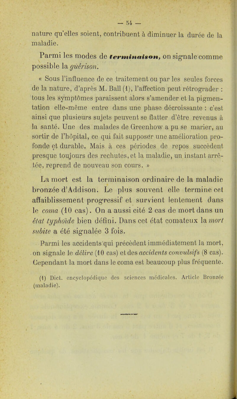 nature qu’elles soient, contribuent à diminuer la durée de la maladie. Parmi les modes de terminaison, on sigmale comme possible la guérison. « Sous l’influence de ce traitement ou par les seules forces de la nature, d’après M. Bail (1), l’affection peut rétrograder : tous les symptômes paraissent alors s’amender et la pigmen- tation elle-même entre dans une phase décroissante : c’est ainsi que plusieurs sujets peuvent se flatter d’être revenus à la santé. Une des malades de Greenhow a pu se marier, au sortir de l’hôpital, ce qui fait supposer une amélioration pro- fonde et durable. Mais à ces périodes de repos succèdent presque toujours des rechutes, et la maladie, un instant arrê- tée, reprend de nouveau son cours. » La mort est la terminaison ordinaire de la maladie bronzée d’Addison. Le plus souvent elle termine cet affaiblissement progressif et survient lentement dans le coma (10 cas). On a aussi cité 2 cas de mort dans un état typhoïde bien défini. Dans cet état comateux la mort subite a été sigmalée 3 fois. Parmi les accidents'qui précèdent immédiatement la mort, on signale le délire (10 cas) et des accidents convulsifs (8 cas). Cependant la mort dans le coma est beaucoup plus fréquente. (I) Dict. encyclopédique des sciences médicales. Article Bronzée (maladie).