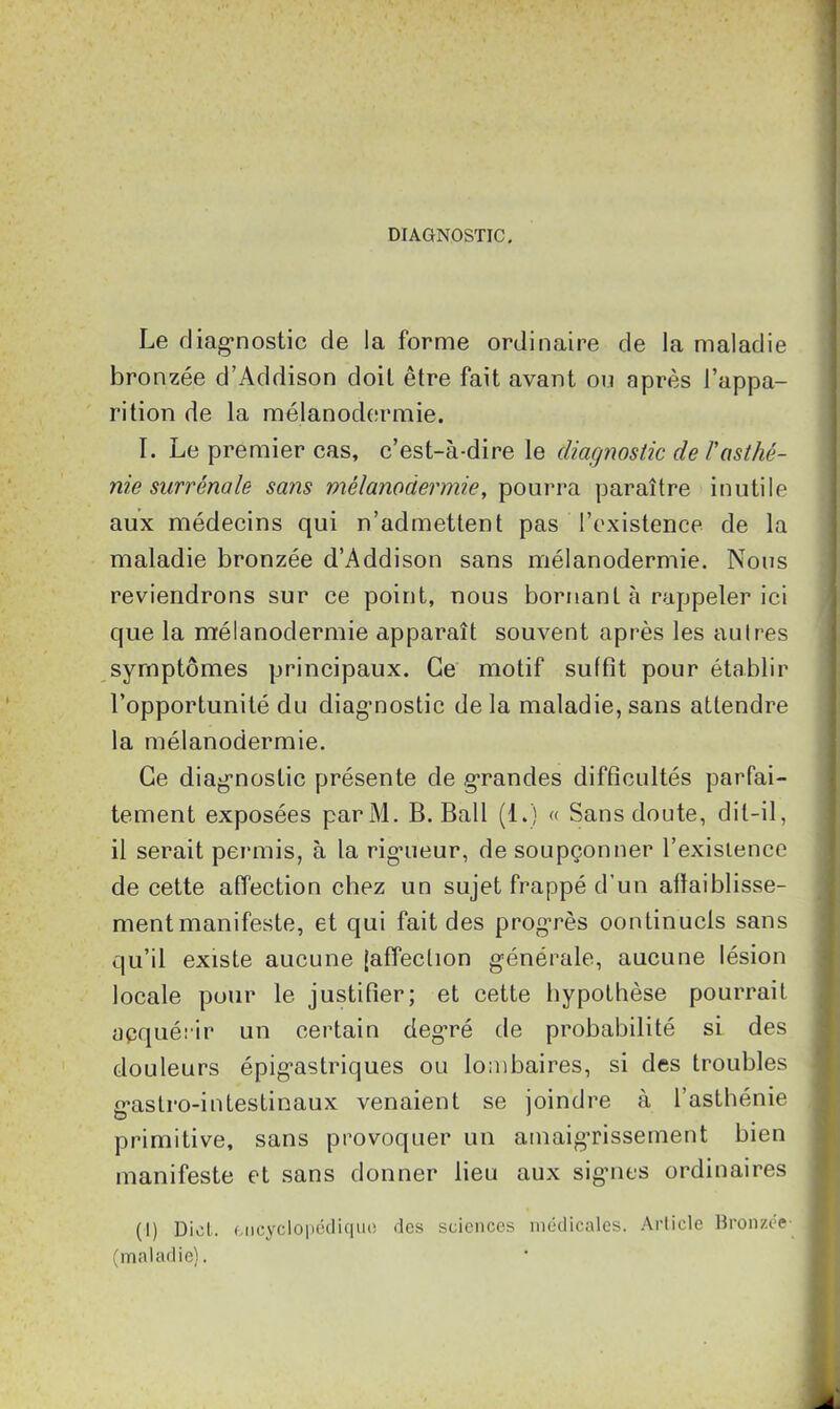 DIAGNOSTIC. Le diagnostic de la forme ordinaire de la maladie bronzée d’Addison doit être fait avant ou après l’appa- rition de la mélanodermie. I. Le premier cas, c’est-à-dire le diagnostic de /’asthé- nie surrénale sans mélanodermie, pourra paraître inutile aux médecins qui n’admettent pas l’existence de la maladie bronzée d’Addison sans mélanodermie. Nous reviendrons sur ce point, nous bornant à rappeler ici que la mélanodermie apparaît souvent après les autres symptômes principaux. Ce motif suffit pour établir l’opportunité du diagnostic delà maladie, sans attendre la mélanodermie. Ce diagnostic présente de grandes difficultés parfai- tement exposées parM. B. Bail (1.) « Sans doute, dit-il, il serait permis, à la rigueur, de soupçonner l’exisience de cette affection chez un sujet frappé d’un affaiblisse- ment manifeste, et qui fait des progrès oontinucls sans qu’il existe aucune [affection générale, aucune lésion locale pour le justifier; et cette hypothèse pourrait acquérir un certain deg’ré de probabilité si des douleurs épigastriques ou lombaires, si des troubles gastro-intestinaux venaient se joindre à l’asthénie primitive, sans provoquer un amaigrissement bien manifeste et sans donner lieu aux signes ordinaires (I) Dict. encyclopédique des sciences médicales. Article Bronzée (maladie).