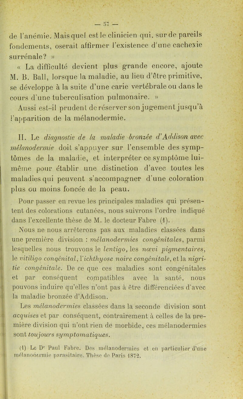 de l’anémie. Mais quel est le clinicien qui. sur de pareils fondements, oserait affirmer l’existence d'une cachesie surrénale? » « La difficulté devient plus grande encore, ajoute M. B. Bail, lorsque la maladie, au lieu d’être primitive, se développe à la suite d’une carie vertébrale ou dans le cours d’une tuberculisation pulmonaire. » Aussi est-il prudent de réserver son jug-ement jusqu’à l’apparition de la mélanodermie. II. Le cliagnostie de la maladie bronzée d’Addison avec mélanodermie doit s’appuyer sur l’ensemble des symp- tômes de la maladie, et interpréter ce symptôme lui- même pour établir une distinction d’avec toutes les maladies qui peuvent s’accompagmer d’une coloration plus ou moins foncée de la peau. Pour passer en revue les principales maladies qui présen- tent des colorations cutanées, nous suivrons l’ordre indiqué dans l’excellente thèse de M. le docteur Fabre (1). Nous ne nous arrêterons pas aux maladies classées dans une première division : mélanodermies congénitales, parmi lesquelles nous trouvons le leniigo, les nœvi pigmentaires, le vitiligo congénital, Yichthyose noire congénitale, et la nigri- tie congénitale. De ce que ces maladies sont congénitales et par conséquent compatibles avec la santé, nous pouvons induire qu’elles n’ont pas à être différenciées d’avec la maladie bronzée d’Addison. Les mélanodermies classées dans la seconde division sont acquises et par conséquent, contrairement à celles de la pre- mière division qui n’ont rien de morbide, ces mélanodermies sont toujours symptomatiques. (1) Le Dr Paul Fabre. Des mélanodermies et en particulier d’une mélanodermie parasitaire. Thèse de Paris IS7“2.