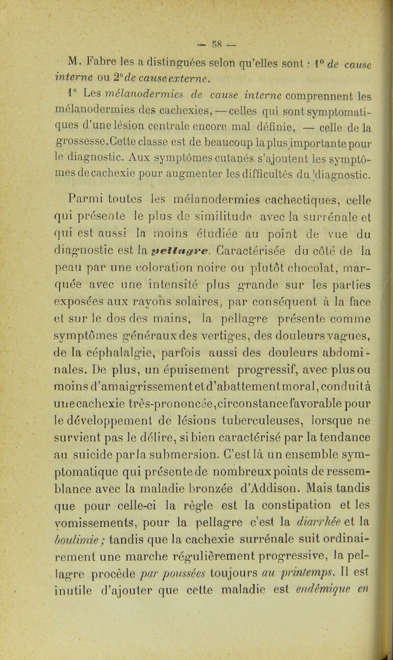 M. Fabre les a distinguées selon qu’elles sont : \° de cause interne ou 2° de cause externe. 1° Les mélanodermies de cause interne comprennent les mélanodermies des cachexies,—celles qui sont symptomati- ques d’une lésion centrale encore mal définie, — celle delà grossesse. Cette classe est de beaucoup la plus importante pour le diagnostic. Aux symptômes cutanés s’ajoutent les symptô- mes de cachexie pour augmenter les difficultés du [diagnostic. Parmi toutes les mélanodermies cachectiques, celle qui présente le plus de similitude avec la surrénale et qui est aussi la moins étudiée au point de vue du diagnostic est la ttelltiyve. Caractérisée du côté de la peau par une coloration noire ou plutôt chocolat, mar- quée avec une intensité plus grande sur les parties exposées aux rayons solaires, par conséquent à la face et sur le dos des mains, la pellagTe présente comme symptômes généraux des vertiges, des douleurs vagues, de la céphalalgie, parfois aussi des douleurs abdomi- nales. De plus, un épuisement progressif, avec plus ou moins d’amaigrissement etd’abattement moral, conduità unecachexie très-prononcée,circonstance favorable pour le développement de lésions tuberculeuses, lorsque ne survient pas le délire, si bien caractérisé par la tendance au suicide parla submersion. C’est là un ensemble sym- ptomatique qui présente de nombreux points de ressem- blance avec la maladie bronzée d’Addison. Mais tandis que pour celle-ci la règde est la constipation et les vomissements, pour la pellagre c’est la diarrhée et la boulimie ; tandis que la cachexie surrénale suit ordinai- rement une marche régulièrement progressive, la pel- lagre procède par poussées toujours au printemps. 11 est inutile d’ajouter que cette maladie est endémique en