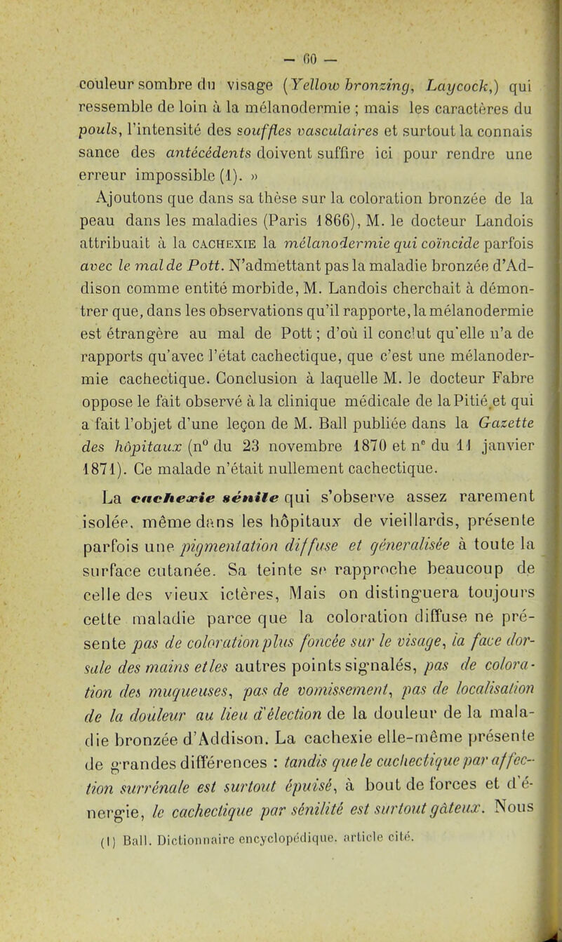 couleur sombre du visage (Yellow hronzing, Lciycock;) qui ressemble de loin à la mélanodermie ; mais les caractères du pouls, l’intensité des souffles vasculaires et surtout la connais sance des antécédents doivent suffire ici pour rendre une erreur impossible (1). » Ajoutons que dans sa thèse sur la coloration bronzée de la peau dans les maladies (Paris 1866), M. le docteur Landois attribuait à la cachexie la mélanodermie qui coïncide parfois avec le mal de Pott. N’admettant pas la maladie bronzée d’Ad- dison comme entité morbide, M. Landois cherchait à démon- trer que, dans les observations qu’il rapportera mélanodermie est étrangère au mal de Pott ; d’où il conclut qu'elle n’a de rapports qu’avec l’état cachectique, que c’est une mélanoder- mie cachectique. Conclusion à laquelle M. le docteur Fabre oppose le fait observé à la clinique médicale de laPitié.et qui a fait l’objet d’une leçon de M. Bail publiée dans la Gazette des hôpitaux (n° du 23 novembre 1870 et nc du 11 janvier 1871). Ce malade n’était nullement cachectique. La cnctieæie sénile qui s’observe assez rarement isolée, même dans les hôpitaux de vieillards, présente parfois une pigmentation diffuse et généralisée à toute la surface cutanée. Sa teinte se rapproche beaucoup de celle des vieux ictères, Mais on distinguera toujours cette maladie parce que la coloration diffuse ne pré- sente pas de coloration plus foncée sur le visage, la face dor- sale des mains et les autres points signalés, pas de colora- tion des muqueuses, pas de vomissement, pas de localisation de la douleur au lieu d'élection de la douleur de la mala- die bronzée d’Addison. La cachexie elle-même présente de grandes différences : tandis que le cachectique par affec- tion surrénale est surtout épuisé, à bout de forces et d é- nerg-ie, le cachectique par sénilité est surtout gâteux. Nous (1) Bail. Dictionnaire encyclopédique, article cité.