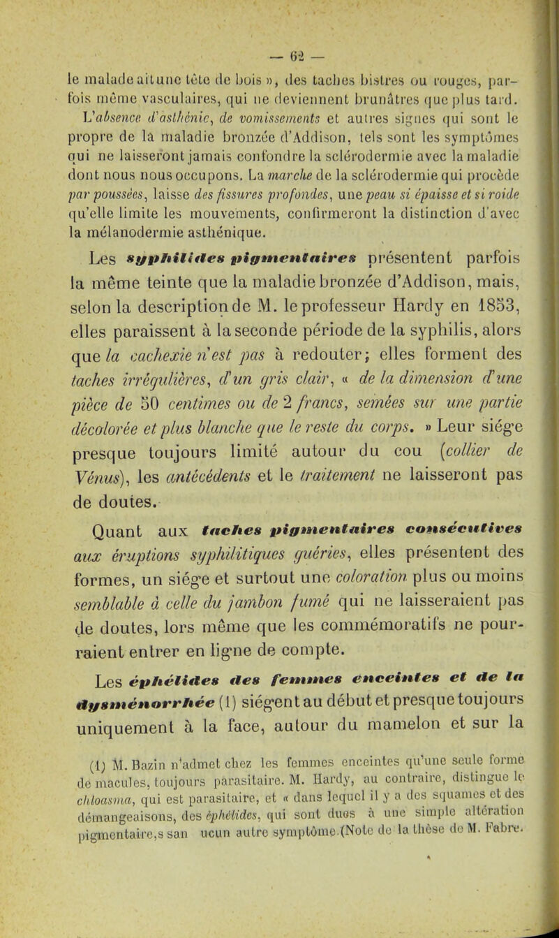 — (3-2 — le malade ait une tète de bois », des taches bistres ou rouges, par- fois même vasculaires, qui ne deviennent brunâtres que plus tard. L'absence d'asthénie, de vomissements et autres signes qui sont le propre de la maladie bronzée (l’Âddison, tels sont les symptômes qui ne laisseront jamais confondre la sclérodermie avec la maladie dont nous nous occupons. La marche de la sclérodermie qui procède par poussées, laisse des fissures profondes, une peau si épaisse et si roide. qu’elle limite les mouvements, confirmeront la distinction d’avec la mélanodermie asthénique. Les syphilittes pigmentaires présentent parfois la même teinte que la maladie bronzée d’Addison, mais, selon la description de M. le professeur Hardy en 1853, elles paraissent à la seconde période de la syphilis, alors que la cachexie ri est. pas à redouter; elles forment des taches irrégulières, d'un gris clair, « de la dimension ri une pièce de 50 centimes ou de 2 francs, semées sur une partie décolorée et plus blanche que le reste du corps. » Leur siég’e presque toujours limité autour du cou (collier de Vénus), les antécédents et le traitement ne laisseront pas de doutes. Quant aux taches pigmentaires consécutives aux éruptions syphilitiques guéries, elles présentent des formes, un siég’e et surtout une coloration plus ou moins semblable à celle du jambon fumé qui ne laisseraient pas de doutes, lors même que les commémoratifs ne pour- raient entrer en lig'ne de compte. Les éphéliftes tles femmes enceintes et tie ta ftgsménorrhee ( 1 ) sieg’en t au début et presque toujoui s uniquement à la face, autour du mamelon et sur la (lj M. Bazin n'admet chez les femmes enceintes qu’une seule forme de macules, toujours parasitaire. M. Hardy, au contraire, distingue le chloasma, qui est parasitaire, et « dans lequel il y a des squames et des démangeaisons, des êphélidcs, qui sont duos a une simple altération