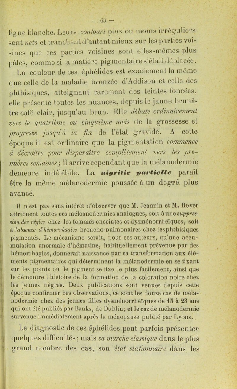 ligne blanche. Leurs contours plus ou moins irréguliers sont nets et tranchent d’autant mieux sur les parties voi- sines que ces parties voisines sont elles-mêmes plus pales, comme si la matière pigmentaires était déplacée. La couleur cie ces éphélides est exactement la même que celle de la maladie bronzée d’Addison et celle des phthisiques, atteignant rarement des teintes foncées, elle présente toutes les nuances, depuis le jaune brunâ- tre café clair, jusqu’au brun. Elle débute ordinairement vers le quatrième ou cinquième mois de la grossesse et progresse jusqu'à la fin de l’état gravide. A cette époque il est ordinaire que la pigmentation commence à décroître pour disparaître complètement vers les pre- mières semaines ; il arrive cependant que la mélanodermie demeure indélébile. La nigrilie partielle paraît être la même mélanodermie poussée à un degré plus avancé. Il n’est pas sans intérêt d’observer que M. Jeannin et M. Royer attribuent toutes ces méloanodermies analogues, soit à une suppres- sion des règles chez les femmes enceintes et dysraénorrhéïques, soit à [’absence d'hémorrhagies broncho-pulmonaires chez lesphthisiques pigmentés. Le mécanisme serait, pour ces auteurs, qu’une accu- mulation anormale d’hématine, habituellement prévenue par des hémorrhagies, donnerait naissance par sa transformation aux élé- ments pigmentaires qui déterminent la mélanodermie en se lixant sur les points où le pigment se lixe le plus facilement, ainsi que le démontre l’histoire de la formation de la coloration noire chez les jeunes nègres. Deux publications sont venues depuis cette époque confirmer ces observations, ce sont les douze cas de méla- nodermie chez des jeunes filles dysménorrhéïques de 15 à 23 ans qui ont été publiés par Banks, de Dublin ; et le cas de mélanodermie survenue immédiatement après la ménopause publié par Lyons. Le diagnostic de ces éphélides peut parfois présenter quelques difficultés ; mais sa marche classique dans le plus grand nombre des cas, son état stationnaire dans les