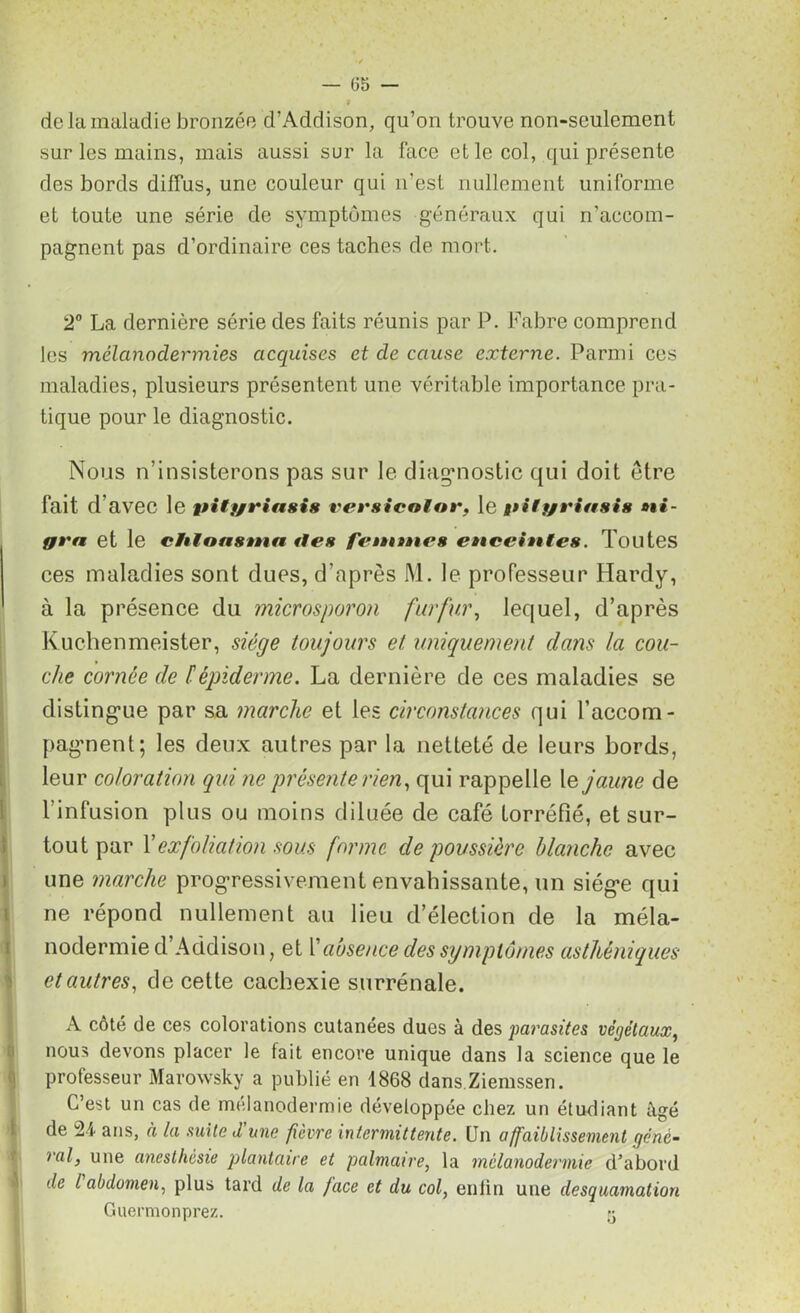 — 05 — 9 de la maladie bronzée d’Addison, qu’on trouve non-seulement sur les mains, mais aussi sur la face et le col, qui présente des bords diffus, une couleur qui n'est nullement uniforme et toute une série de symptômes généraux qui n’accom- pagnent pas d’ordinaire ces taches de mort. 2° La dernière série des faits réunis par P. Fabre comprend les mélanodermies acquises et de cause externe. Parmi ces maladies, plusieurs présentent une véritable importance pra- tique pour le diagnostic. Nous n’insisterons pas sur le diagnostic qui doit être fait d avec le ttilfjriasis versicotor, le gtilf/riasis i- fft'n et le chtonstnn rien fentanen eaaceiattes. Toutes ces maladies sont dues, d’après M. le professeur Hardy, à la présence du microsporon fur fur, lequel, d’après Kuchenmeister, siège toujours et uniquement dans la cou- che cornée de h épiderme. La dernière de ces maladies se distingue par sa marche et les circonstances qui l’accom- pagnent; les deux autres par la netteté de leurs bords, leur coloration qui ne présente rien, qui rappelle le jaune de l'infusion plus ou moins diluée de café torréfié, et sur- tout par Y ex foliation sous forme dépoussiéré blanche avec une marche progressivement envahissante, un siège qui ne répond nullement au lieu d’élection de la méla- nodermie d’Addison, et Y absence des symptômes asthéniques et autres, de cette cachexie surrénale. A côté de ces colorations cutanées ducs à des parasites végétaux, nous devons placer le fait encore unique dans la science que le professeur Marowsky a publié en 1868 dans Ziemssen. C’est un cas de mélanodermie développée chez un étudiant âgé de 24 ans, à la suite d'une fièvre intermittente. Un affaiblissement géné- ral, une anesthésie plantaire et palmaire, la mélanodermie d’abord de l'abdomen, plus tard de la face et du col, enlin une desquamation Guermonprez. y