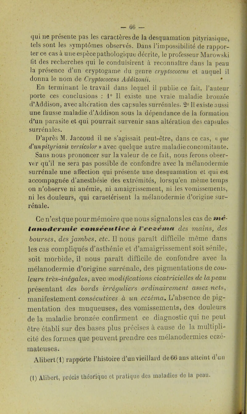 qui ne présente pas les caractères de la desquamation pityriasique, tels sont les symptômes observés. Dans l’impossibilité de rappor- ter ce cas à une espèce pathologique décrite, le professeur Marowski lit des recherches qui le conduisirent à reconnaître dans la peau la présence d’un cryptogame du genre cn/ptococcus et auquel il donna le nom de Cryptococcus Addizonii. * En terminant le travail dans lequel il publie ce fait, l’auteur porte ces conclusions : 1° Il existe une vraie maladie bronzée d’Addison, avec altération des capsules surrénales. 2° Il existe aussi une fausse maladie d’Addison sous la dépendance de la formation d’un parasite et qui pourrait survenir sans altération des capsules surrénales. D’après M. Jaccoud il ne s’agissait peut-être, dans ce cas, « que d'unpityriasis versicolor» avec quelque autre maladie concomitante. Sans nous prononcer sur la valeur de ce fait, nous ferons obser- ver qu’il ne sera pas possible de confondre avec la mélanodermie surrénale une affection qui présente une desquamation et qui est accompagnée d’anesthésie des extrémités, lorsqu’en même temps on n’observe ni anémie, ni amaigrissement, ni les vomissements, ni les douleurs, qui caractérisent la mélanodermie d’origine sur- rénale. Ce n’estque pour mémoire que nous signalonsles cas de nté- lunoilevmie consécutive <t l'eczéma clés mains, des bourses, des jambes, etc. Il nous parait difficile même dans les cas compliqués d’asthénie et d’amaigrissement soit sénile, soit morbide, il nous parait difficile de confondre avec la mélanodermie d’origine surrénale, des pigmentations de cou- leurs tr'es-inégales, avec modifications cicatricielles de lapeau présentant des bords irréguliers ordinairement assez nets, manifestement consécutives à un edéma. L’absence de pig- mentation des muqueuses, des vomissements, des douleurs de la maladie bronzée confirment ce diagnostic qui ne peut être établi sur des bases plus précises à cause de la multipli- cité des formes que peuvent prendre ces mélanodermies eczé- mateuses. Alibert (1) rapporte l’histoire d’un vieillard de6(3 ans atteint d’un (I) Alibert, précis théorique et pratique des maladies do la peau.