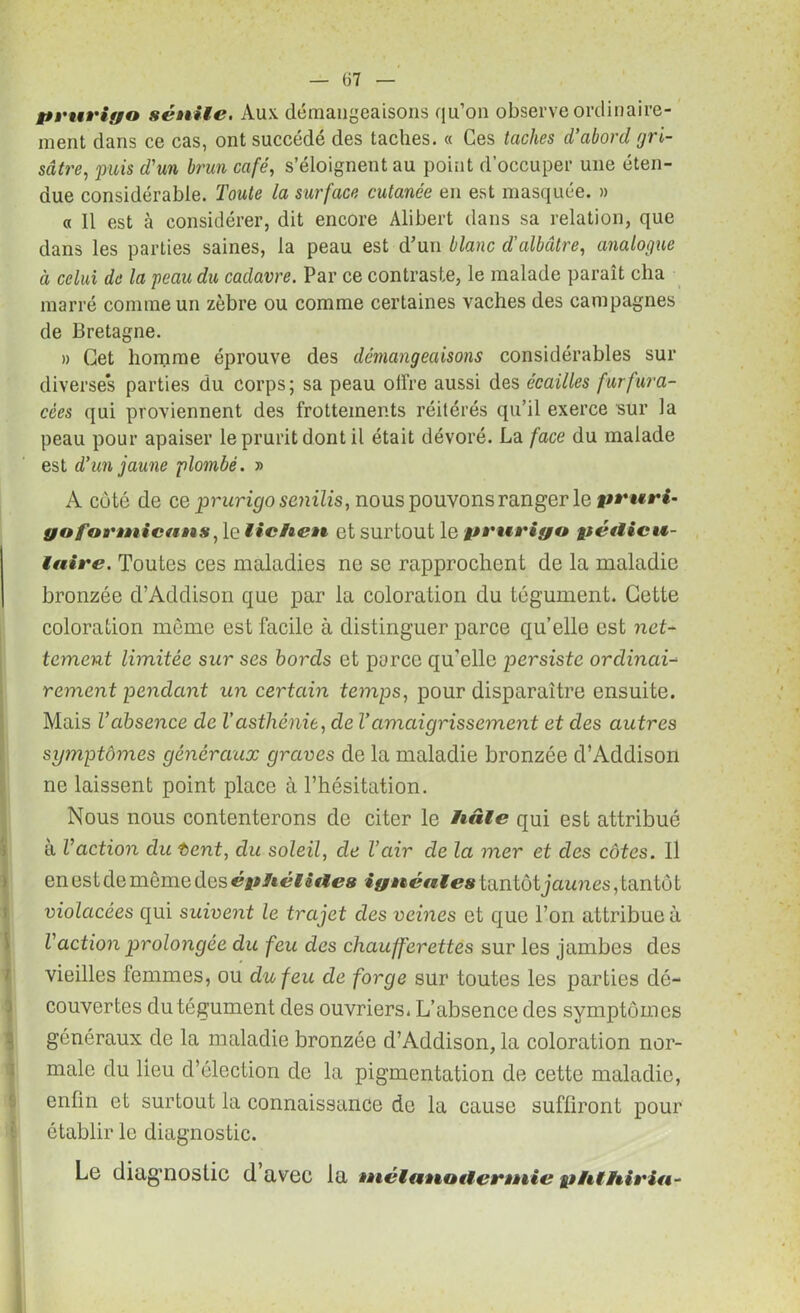 pruriyo sénile. Aux démangeaisons qu’on observe ordinaire- ment dans ce cas, ont succédé des taches. « Ces taches d'abord gri- sâtre, puis d'un brun café, s’éloignent au point d’occuper une éten- due considérable, l'oute la surface cutanée en est masquée. » « 11 est à considérer, dit encore Alibert dans sa relation, que dans les parties saines, la peau est d’un blanc d'albâtre, analogue à celui de la peau du cadavre. Par ce contraste, le malade paraît cha marré comme un zèbre ou comme certaines vaches des campagnes de Bretagne. » Cet homme éprouve des démangeaisons considérables sur diverse*s parties du corps; sa peau offre aussi des écailles furfura- cèes qui proviennent des frottements réitérés qu’il exerce sur la peau pour apaiser le prurit dont il était dévoré. La face du malade est d'un jaune plombé. » A coté de ce prurigo senilis, nous pouvonsranger le pcuri- yoforntictimt lichen et surtout le pt'nrigo pétlicu- laire. Toutes ces maladies ne se rapprochent de la maladie bronzée d’Addison que par la coloration du tégument. Cette coloration même est facile à distinguer parce qu’elle est net- tement limitée sur ses bords et parce qu’elle persiste ordinai- rement pendant un certain temps, pour disparaître ensuite. Mais l'absence de l’asthénie, de Vamaigrissement et des autres symptômes généraux graves de la maladie bronzée d’Addison ne laissent point place à l’hésitation. Nous nous contenterons de citer le hâle qui est attribué à l'action du Vent, du soleil, de l’air de la mer et des côtes. Il en est de même des éphélitles iynénles tantôt jaunes , tantô t violacées qui suivent le trajet clés veines et que l’on attribue à l'action prolongée du feu des chaufferettes sur les jambes des vieilles femmes, ou du feu de forge sur toutes les parties dé- couvertes du tégument des ouvriers. L’absence des symptômes généraux de la maladie bronzée d’Addison, la coloration nor- male du lieu d’élection de la pigmentation de cette maladie, enfin et surtout la connaissance do la cause suffiront pour établir le diagnostic. Le diagnostic d avec la inélanotlennie phthirin-