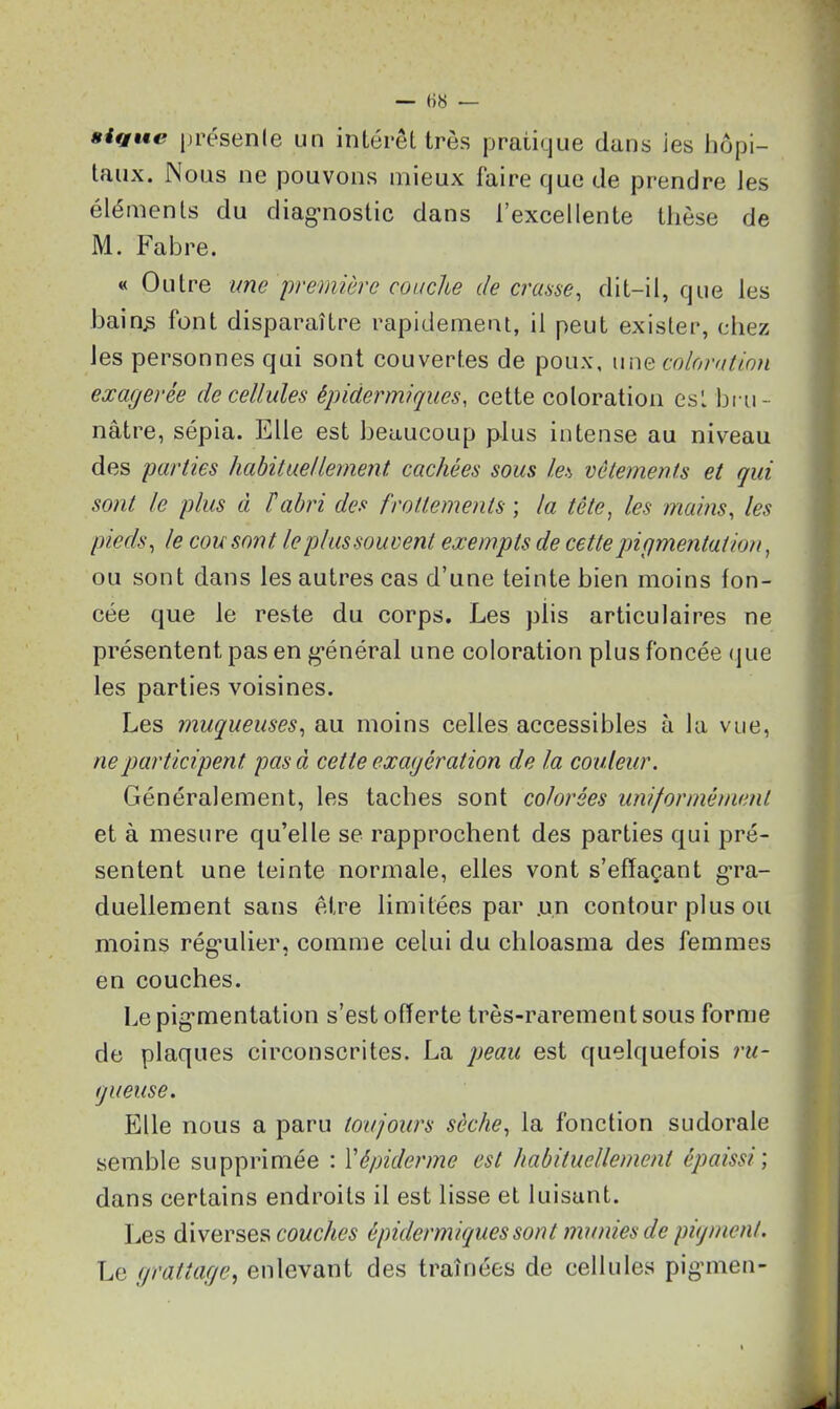 — ()« — nique présente un intérêt très pratique dans ies hôpi- taux. Nous ne pouvons mieux faire que de prendre les éléments du diagnostic dans l’excellente thèse de M. Fabre. « Outre une 'première couche de crasse, dit-il, que les bainjs font disparaître rapidement, il peut exister, chez les personnes qui sont couvertes de poux, une coloration exagerée de cellules épidermiques, cette coloration est bru- nâtre, sépia. Elle est beaucoup plus intense au niveau des parties habituellement, cachées sous les vêtements et qui sont le plus à l'abri des frottements ; la tête, les mains, les pieds, le cou sont le plus souvent exempts de cette pigmentation, ou sont dans les autres cas d’une teinte bien moins fon- cée que le reste du corps. Les plis articulaires ne présentent pas en général une coloration plus foncée que les parties voisines. Les muqueuses, au moins celles accessibles à la vue, ne participent pas à cette exagération de la couleur. Généralement, les taches sont colorées uniformément et à mesure qu’elle se rapprochent des parties qui pré- sentent une teinte normale, elles vont s’effaçant gra- duellement sans être limitées par .un contour plus ou moins régulier, comme celui du chloasma des femmes en couches. Le pigmentation s’est offerte très-rarement sous forme de plaques circonscrites. La peau est quelquefois ru- gueuse. Elle nous a paru toujours sèche, la fonction sudorale semble supprimée : l’épiderme est habituellement épaissi; dans certains endroits il est lisse et luisant. Les diverses couches épidermiques sont munies de pigment. Le grattage, enlevant des traînées de cellules pigmen-