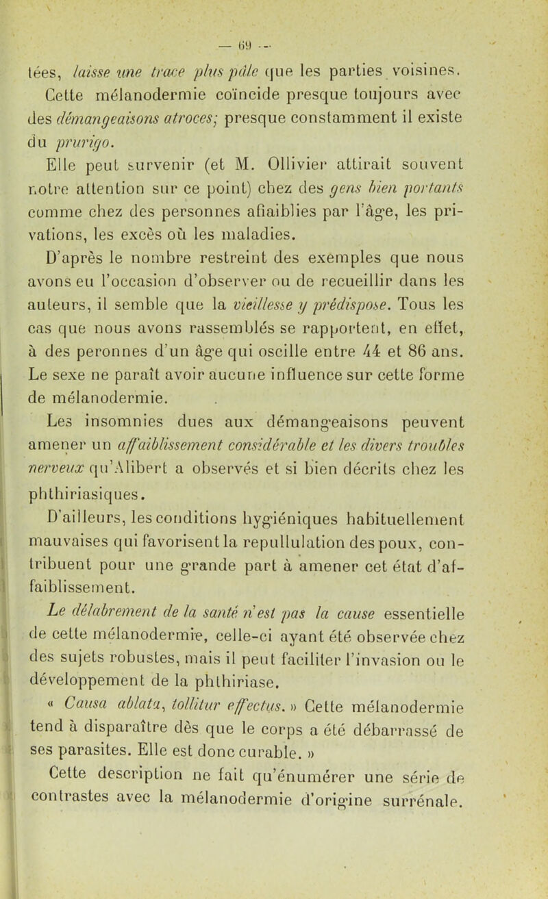 tées, laisse une trace plus pâle que les parties voisines. Cette mélanodermie coïncide presque toujours avec des démangeaisons atroces; presque constamment il existe du prurigo. Elle peut survenir (et M. Ollivier attirait souvent notre attention sur ce point) chez des gens bien portants comme chez des personnes affaiblies par ràg*e, les pri- vations, les excès où les maladies. D’après le nombre restreint des exemples que nous avons eu l’occasion d’observer ou de recueillir dans les auteurs, il semble que la vieillesse y prédispose. Tous les cas que nous avons rassemblés se rapportent, en eflet, à des peronnes d'un âg’e qui oscille entre A4 et 86 ans. Le sexe ne paraît avoir aucune influence sur cette forme de mélanodermie. Les insomnies dues aux démang-eaisons peuvent amener un affaiblissement considérable et les divers troubles nerveux qu’Alibert a observés et si bien décrits chez les phthiriasiques. D’ailleurs, les conditions hygiéniques habituellement mauvaises qui favorisent la repullulation des poux, con- tribuent pour une grande part à amener cet état d’af- faiblissement. Le délabrement de la santé n est pas la cause essentielle de cette mélanodermie, celle-ci ayant été observée chez des sujets robustes, mais il peut faciliter l’invasion ou le développement de la phlhiriase. « Causa ablata, tollitur effectus. » Cette mélanodermie tend à disparaître dès que le corps a été débarrassé de ses parasites. Elle est donc curable. » Cette description ne fait qu’énumérer une série de contrastes avec la mélanodermie d’orig’ine surrénale.