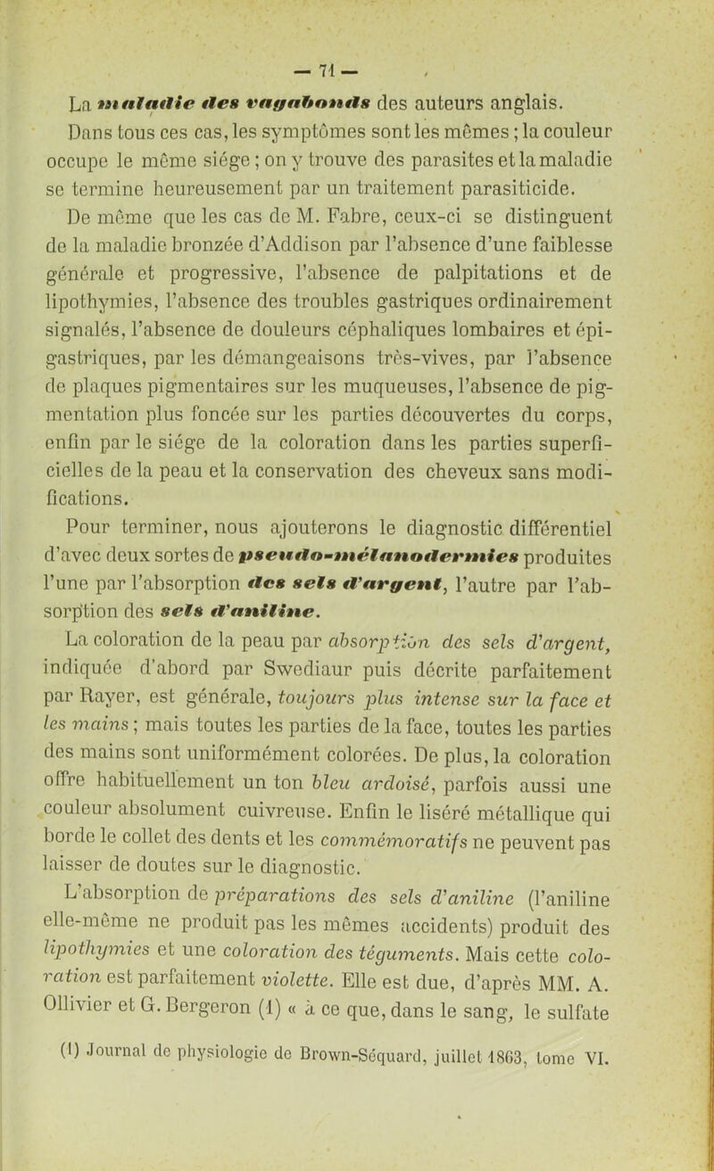 La 'tuttiatlie îles vayahnnils des auteurs anglais. Dans tous ces cas, les symptômes sont les mêmes ; la couleur occupe le même siège ; on y trouve clés parasites et la maladie se termine heureusement par un traitement parasiticide. De même que les cas de M. Fabre, ceux-ci se distinguent de la maladie bronzée d’Addison par l’absence d’une faiblesse générale et progressive, l’absence de palpitations et de lipothymies, l’absence des troubles gastriques ordinairement signalés, l’absence de douleurs céphaliques lombaires et épi- gastriques, par les démangeaisons très-vives, par l’absence de plaques pigmentaires sur les muqueuses, l’absence de pig- mentation plus foncée sur les parties découvertes du corps, enfin par le siège de la coloration dans les parties superfi- cielles de la peau et la conservation des cheveux sans modi- fications. V Pour terminer, nous ajouterons le diagnostic différentiel d’avec deux sortes de pseutlo-tnélanotlernties produites l’une par l’absorption tics sels cVargent, l’autre par l’ab- sorp'tion des sels tVaailine. La coloration de la peau par absorption des sels d'argent, indiquée d’abord par Swediaur puis décrite parfaitement par Rayer, est générale, toujours plus intense sur la face et les mains ; mais toutes les parties de la face, toutes les parties des mains sont uniformément colorées. De plus, la coloration offre habituellement un ton bleu ardoisé, parfois aussi une couleur absolument cuivreuse. Enfin le liséré métallique qui borde le collet des dents et les commémoratifs ne peuvent pas laisser de doutes sur le diagnostic. L absorption de préparations des sels cl'aniline (l’aniline elle-même ne produit pas les mêmes accidents) produit des lipothymies et une coloration des téguments. Mais cette colo- ration est parfaitement violette. Elle est due, d’après MM. A. Ollivier et G. Bergeron (1) « à ce que, dans le sang, le sulfate (I) Journal de physiologie de Brown-Séquard, juillet 1863, tome VI.