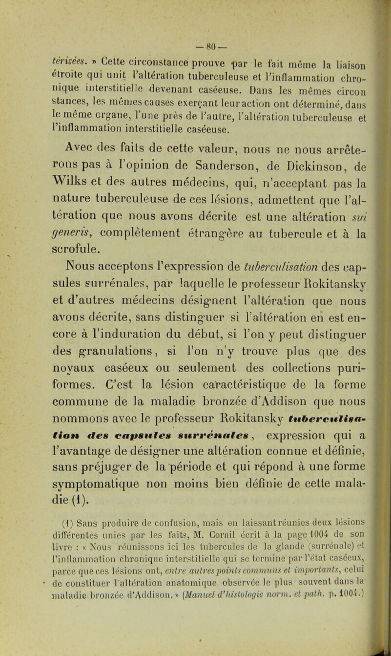 -80 — teiisées. » Cette circonstance prouve par le fait même la liaison étroite qui unit l’altération tuberculeuse et l’inflammation chro- nique interstitielle devenant caséeuse. Dans les mêmes circon stances, les mêmes causes exerçant leur action ont déterminé, dans le même organe, 1 une près de l’autre, l’altération tuberculeuse et l’inflammation interstitielle caséeuse. Avec des faits de eette valeur, nous ne nous arrête- rons pas à l’opinion de Sanderson, de Dickinson, de Wilks et des autres médecins, qui, n’acceptant pas la nature tuberculeuse de ces lésions, admettent que l’al- tération que nous avons décrite est une altération sut generis, complètement étrangère au tubercule et à la scrofule. Nous acceptons l’expression de tuberculisation des cap- sules surrénales, par laquelle le professeur Rokitansky et d’autres médecins désignent l’altération que nous avons décrite, sans distinguer si l’altération en est en- core à l’induration du début, si l’on y peut distinguer des granulations, si l’on n’y trouve plus que des noyaux caséeux ou seulement des collections puri- formes. C”est la lésion caractéristique de la forme commune de la maladie bronzée d’Addison que nous nommons avec le professeur Rokitansky tuberculisa- tion fies capsules surrénales, expression qui a l’avantage de désigmer une altération connue et définie, sans préjuger de la période et qui répond à une forme symptomatique non moins bien définie de cette mala- die (1). (1) Sans produire de confusion, mais en laissant réunies deux lésions différentes unies par les faits, M. Corail écrit à la page 1004 de son livre : « Nous réunissons ici les tubercules do la glande (surrénale) et l’inflammation chronique interstitielle qui se termine par l’état caséeux, parce que ces lésions ont, entre autres points communs et importants, celui * de constituer l'altération anatomique observée le plus souvent dans la maladie bronzée d’Addison. d (Manuel d’histologie norm. et path. p. 100b)
