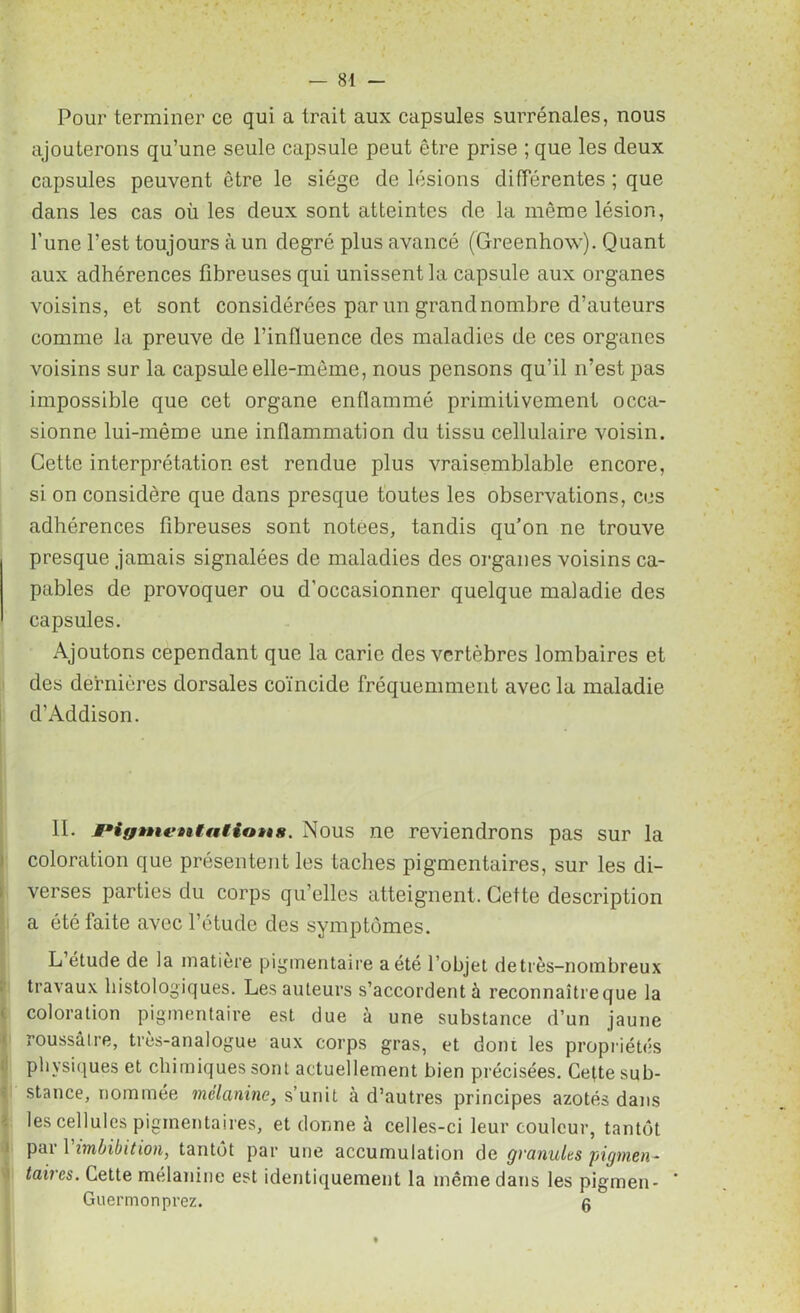 Pour terminer ce qui a trait aux capsules surrénales, nous ajouterons qu’une seule capsule peut être prise ; que les deux capsules peuvent être le siège de lésions différentes ; que dans les cas où les deux sont atteintes de la même lésion, l’une l’est toujours à un degré plus avancé (Greenhow). Quant aux adhérences fibreuses qui unissent la capsule aux organes voisins, et sont considérées par un grand nombre d’auteurs comme la preuve de l’influence des maladies de ces organes voisins sur la capsule elle-même, nous pensons qu’il n’est pas impossible que cet organe enflammé primitivement occa- sionne lui-même une inflammation du tissu cellulaire voisin. Cette interprétation est rendue plus vraisemblable encore, si on considère que dans presque toutes les observations, ces adhérences fibreuses sont notées, tandis qu’on ne trouve presque jamais signalées de maladies des organes voisins ca- pables de provoquer ou d’occasionner quelque maladie des capsules. Ajoutons cependant que la carie des vertèbres lombaires et des dernières dorsales coïncide fréquemment avec la maladie d’Addison. II. Pigmentations. Nous ne reviendrons pas sur la coloration que présentent les taches pigmentaires, sur les di- verses parties du corps qu’elles atteignent. Cette description a été faite avec l’étude des symptômes. L étude de la matière pigmentaire a été l’objet de très-nombreux travaux histologiques. Les auteurs s’accordent à reconnaîtreque la coloration pigmentaire est due à une substance d’un jaune roussâlre, très-analogue aux corps gras, et dont les propriétés physiques et chimiques sont actuellement bien précisées. Cette sub- stance, nommée mélanine, s’unit à d’autres principes azotés dans les cellules pigmentaires, et donne à celles-ci leur couleur, tantôt par Yimbibition, tantôt par une accumulation de granules pigmen- taires. Cette mélanine est identiquement la même dans les pigmen- Guermonprez. g