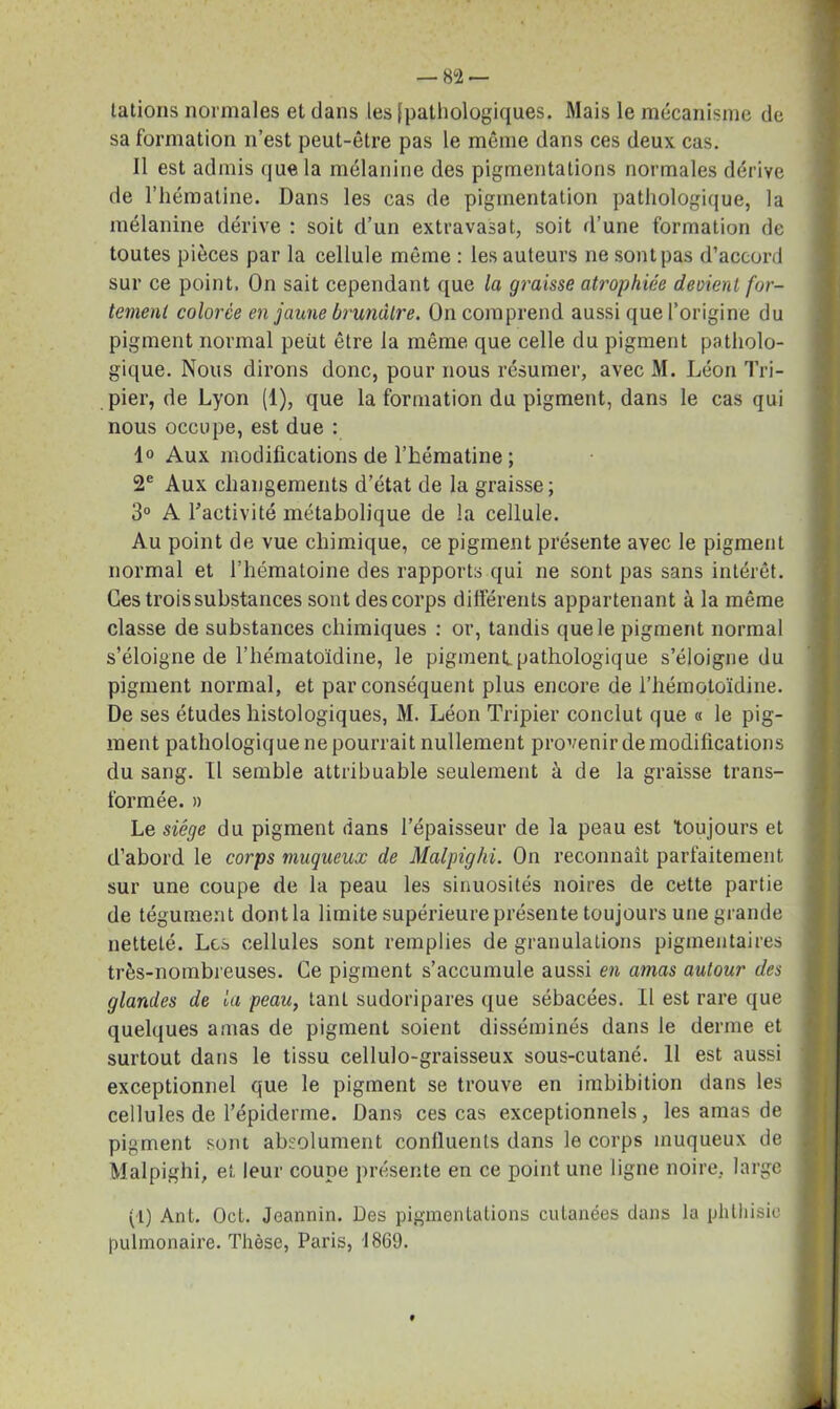 tâtions normales et dans les [pathologiques. Mais le mécanisme de sa formation n’est peut-être pas le même dans ces deux cas. 11 est admis que la mélanine des pigmentations normales dérive de riiématine. Dans les cas de pigmentation pathologique, la mélanine dérive : soit d’un extravasat, soit d’une formation de toutes pièces par la cellule même : les auteurs ne sont pas d’accord sur ce point. On sait cependant que la graisse atrophiée devient for- tement colorée en jaune brunâtre. On comprend aussi que l’origine du pigment normal peut être la même que celle du pigment patholo- gique. Nous dirons donc, pour nous résumer, avec M. Léon Tri- pier, de Lyon (1), que la formation du pigment, dans le cas qui nous occupe, est due : 1° Aux modifications de l’hématine ; 2e Aux changements d’état de la graisse; 3° A l’activité métabolique de la cellule. Au point de vue chimique, ce pigment présente avec le pigment normal et l’hématoine des rapports qui ne sont pas sans intérêt. Ces trois substances sont des corps différents appartenant à la même classe de substances chimiques : or, tandis que le pigment normal s’éloigne de l’hématoïdine, le pigment.pathologique s’éloigne du pigment normal, et par conséquent plus encore, de l’hémotoïdine. De ses études histologiques, M. Léon Tripier conclut que « le pig- ment pathologique ne pourrait nullement provenir de modifications du sang. Il semble attribuable seulement à de la graisse trans- formée. » Le siège du pigment dans l’épaisseur de la peau est toujours et d’abord le corps muqueux de Malpighi. On reconnaît parfaitement sur une coupe de la peau les sinuosités noires de cette partie de tégument dont la limite supérieure présente toujours une grande netteté. Les cellules sont remplies de granulations pigmentaires très-nombreuses. Ce pigment s’accumule aussi en amas autour des glandes de la peau, tant sudoripares que sébacées. Il est rare que quelques amas de pigment soient disséminés dans le derme et surtout dans le tissu cellulo-graisseux sous-cutané. 11 est aussi exceptionnel que le pigment se trouve en imbibition dans les cellules de l’épiderme. Dans ces cas exceptionnels, les amas de pigment sont absolument confluents dans le corps muqueux de Malpighi, et leur coupe présente en ce point une ligne noire, large (1) Ant. Oct. Jeannin. Des pigmentations cutanées dans la phthisie pulmonaire. Thèse, Paris, 1869.