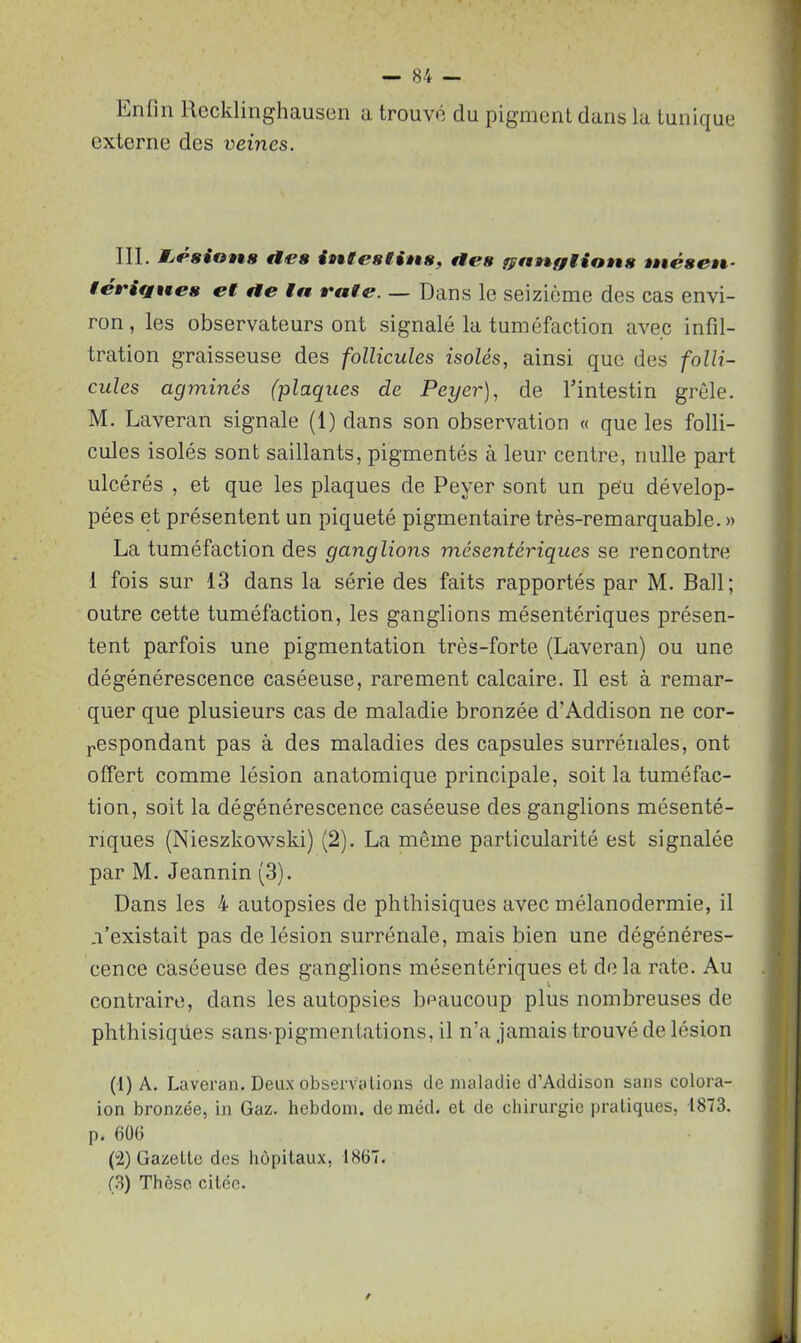 Enfin llecklinghausen a trouvé du pigment dans la tunique externe des veines. III. t^éstotts fies ittfesiitts, rfr# fptiBif/lio»t8 tttcsett- fét'if£9te8 et fie la t'ate. — Dans le seizième des cas envi- ron , les observateurs ont signalé la tuméfaction avec infil- tration graisseuse des follicules isolés, ainsi que des folli- cules agminés (plaques de Peyer), de l’intestin grêle. M. Laveran signale (1) dans son observation « que les folli- cules isolés sont saillants, pigmentés à leur centre, nulle part ulcérés , et que les plaques de Peyer sont un peu dévelop- pées et présentent un piqueté pigmentaire très-remarquable. » La tuméfaction des ganglions mésentériques se rencontre 1 fois sur 13 dans la série des faits rapportés par M. Bail; outre cette tuméfaction, les ganglions mésentériques présen- tent parfois une pigmentation très-forte (Laveran) ou une dégénérescence caséeuse, rarement calcaire. Il est à remar- quer que plusieurs cas de maladie bronzée d’Addison ne cor- respondant pas à des maladies des capsules surrénales, ont offert comme lésion anatomique principale, soit la tuméfac- tion, soit la dégénérescence caséeuse des ganglions mésenté- riques (Nieszkowski) (2). La même particularité est signalée par M. Jeannin (3). Dans les 4 autopsies de phthisiques avec mélanodermie, il n’existait pas de lésion surrénale, mais bien une dégénéres- cence caséeuse des ganglions mésentériques et delà rate. Au contraire, dans les autopsies beaucoup plus nombreuses de phthisiques sans-pigmentations, il n’a jamais trouvé de lésion (1) A. Laveran. Deux observations de maladie d’Addison sans colora- ion bronzée, in Gaz. hebdom. de méd. et de chirurgie pratiques, 1873. p. 606 (2) Gazette des hôpitaux, 1867. (3) Thèse citée.