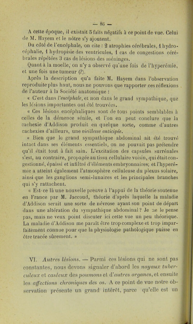 A cette époque, il existait 5 faits négatifs à ce point de vue. Celui de M. Hayem et le nôtre s’y ajoutent. Du côté de l’encéphale, on cite : 2 atrophies cérébrales, 1 hydro- céphalie, 1 hydropisie des ventricules, 1 cas de congestions céré- brales répétées 3 cas de lésions des méninges. Quanta la moelle, on n’y a observé qu’une fois de l’hyperémie, et une fois une tumeur (?). Après la description qu’a faite M. Hayem dans l’observation reproduite plus haut, nous ne pouvons que rapporter ces réflexions de l’auteur à la Société anatomique : « C’est dans l'encéphale, et non dans le grand sympathique, que les lésions importantes ont été trouvées. « Ces lésions encéphaliques sont de tous points semblables à celles de la démence sénile, et l’on en peut conclure que la cachexie d’Addison produit en quelque sorte, comme d’autres cachexies d’ailleurs, une vieillesse anticipée. « Bien que le grand sympathique abdominal ait été trouvé intact dans ses éléments essentiels, on ne pouvait pas prétendre qu’il était tout à fait sain. L’excitation des capsules surrénales s’est, au contraire, propagée au tissu cellulaire voisin, qui étaitcon- gestionné, épaissi et infiltré d’éléments embryonnaires; et l’hyperé- mie a atteint également l’atmosphère celluleuse du plexus solaire, ainsi que les ganglions semi-lunaires et les principales branches qui s’y rattachent. « Est-ce là une nouvelle preuve à l’appui de la théorie soutenue en France par M. Jaccoud, théorie d’après laquelle la maladie d’Addison serait une sorte de névrose ayant son point de départ dans une altération du sympathique abdominal? Je ne le pense pas, mais ne veux point discuter ici cette vue un peu théorique. La maladie d’Addison me paraît être trop complexe et trop impar- faitement connue pour que la physiologie pathologique puisse en être tracée sûrement. » VI. Autres lésions. — Parmi ces lésions qui ne sont pas constantes, nous devons signaler d’abord les noyaux tuber- culeux et caséeux des poumons et d'autres organes, et ensuite les affections chroniques clés os. A ce point de vue notre ob- servation présente un grand intérêt, parce qu’elle est un