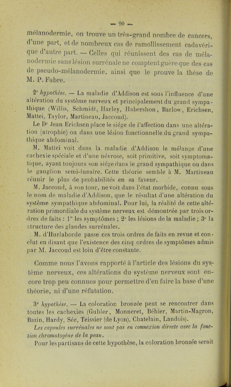 — 00 — mélanodermie, on trouve un très-grand nombre de cancers, d une part, et de nombreux cas de ramollissement cadavéri- que d autre part. — Celles qui réunissent des cas de méla- nodermie sanslésion surrénale ne comptent guère que des cas de pseudo-mélanodermie, ainsi que le prouve la thèse de M. P. Fabre. hypothèse. — La maladie d’Addison est sous l’influence d’une altération du système nerveux et principalement du grand sympa- thique (Willis, Schmidt, Harley, Habershon, Barlow, Erichsen, Mattéi, Taylor, Martineau, Jaccoud). Le Dr Jean Erichsen place le siège de l’affection dans une altéra- tion (atrophie) ou dans une lésion fonctionnelle du grand sympa- thique abdominal. M. Mattéi voit dans la maladie d’Addison le mélange d’une cachexie spéciale et d’une névrose, soit primitive, soit symptoma- tique, ayant tou jours son siège dans le grand sympathique ou dans le ganglion semi-lunaire. Cette théorie semble à M. Martineau réunir le plus de probabilités en sa faveur. M. Jaccoud, à son tour, ne voit dans l’état morbide, connu sous le nom de maladie d’Addison, que le résultat d’une altération du système sympathique abdominal. Pour lui, la réalité de cette alté- ration primordiale du système nerveux est démontrée par trois or- dres de faits : 1° les symptômes ; 2° les lésions de la maladie ; 3n la structure des glandes surrénales. M. d’Hurlaborde passe ces trois ordres de faits en revue et con- clut en disant que l’existence des cinq ordres de symptômes admis par M. Jaccoud est loin d’être constante. Gomme nous l’avons rapporté à l’article des lésions du sys- tème nerveux, ces altérations du système nerveux sont en- core trop peu connues pour permettre d’en faire la base d’une théorie, ni d’une réfutation. 3e hypothèse. — La coloration bronzée peut se rencontrer dans toutes les cachexies (Guider, Monneret, Béhier, Martin-Magron, Bazin, Hardy, Sée, Teissier (de Lyon), Châtelain, Landois). Les capsules surrénales ne sont pas en connexion directe avec la fonc- tion chromatofjène de la peau. Pour les partisans de cette hypothèse, la coloration bronzée serait