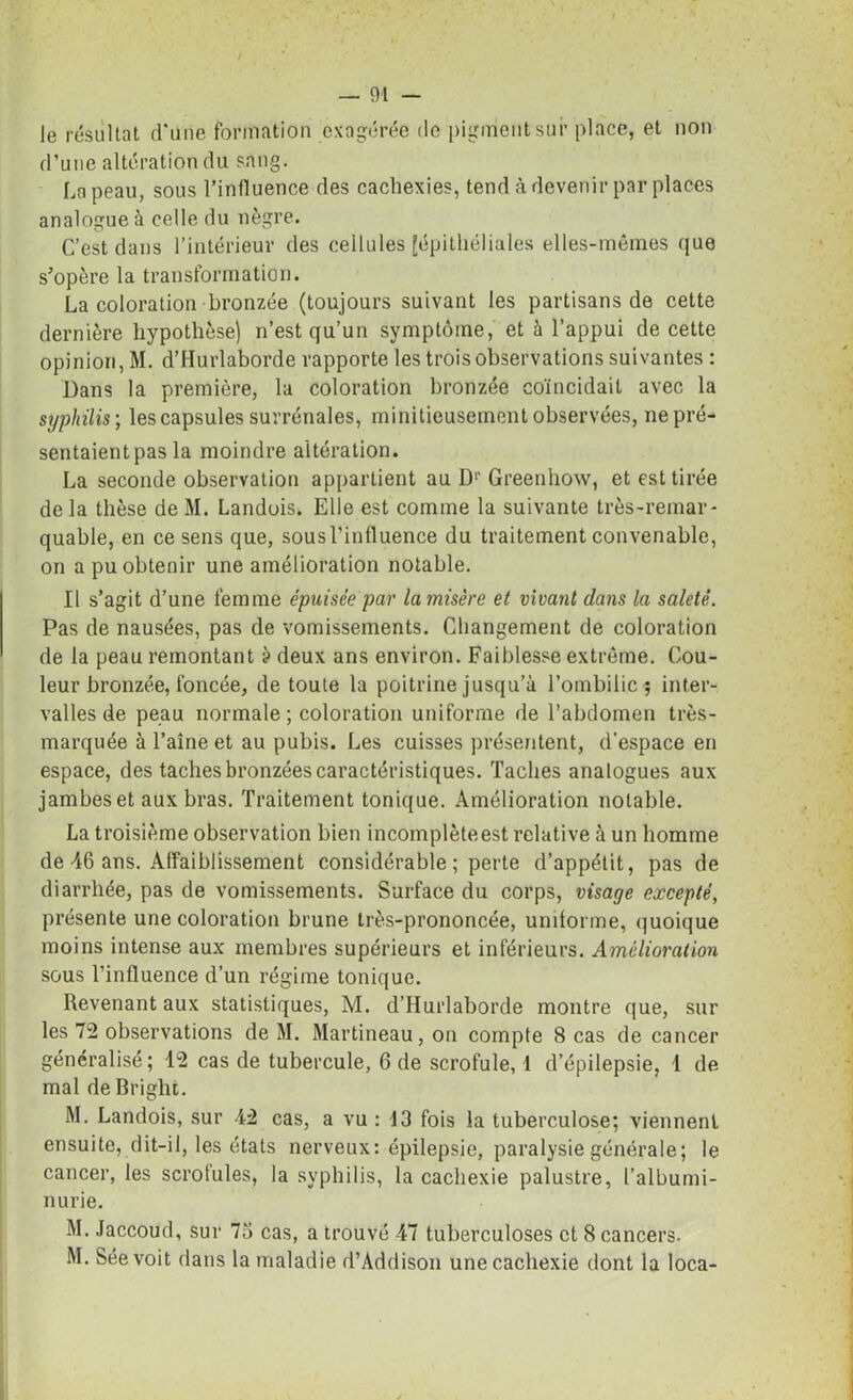 / — 91 — le résultat d'une formation exagérée de pigment sur place, et non d’une altération du sang. La peau, sous l'influence des cachexies, tend à devenir par places analogue à celle du nègre. C’est dans l’intérieur des cellules [épithéliales elles-mêmes que s’opère la transformation. La coloration bronzée (toujours suivant les partisans de cette dernière hypothèse) n’est qu’un symptôme, et à l’appui de cette opinion, M. d’IIurlaborde rapporte les trois observations suivantes : Dans la première, la coloration bronzée coïncidait avec la syphilis ; les capsules surrénales, miniticusement observées, ne pré- sentaient pas la moindre altération. La seconde observation appartient au Dr Greenhow, et est tirée de la thèse de M. Landois. Elle est comme la suivante très-remar- quable, en ce sens que, sous l’influence du traitement convenable, on a pu obtenir une amélioration notable. Il s’agit d’une femme épuisée par la misère et vivant dans la saleté. Pas de nausées, pas de vomissements. Changement de coloration de la peau remontant à deux ans environ. Faiblesse extrême. Cou- leur bronzée, foncée, de toute la poitrine jusqu’à l’ombilic ; inter- valles de peau normale ; coloration uniforme de l’abdomen très- marquée à l’aîne et au pubis. Les cuisses présentent, d’espace en espace, des taches bronzées caractéristiques. Taches analogues aux jambes et aux bras. Traitement tonique. Amélioration notable. La troisième observation bien incomplète est relative à un homme de 46 ans. Affaiblissement considérable ; perte d’appétit, pas de diarrhée, pas de vomissements. Surface du corps, visage excepté, présente une coloration brune très-prononcée, uniforme, quoique moins intense aux membres supérieurs et inférieurs. Amélioration sous l’influence d’un régime tonique. Revenant aux statistiques, M. d’Hurlaborde montre que, sur les 72 observations de M. Martineau, on compte S cas de cancer généralisé; 12 cas de tubercule, 6 de scrofule, 1 d’épilepsie, 1 de mal de Bright. M. Landois, sur 42 cas, a vu : 13 fois la tuberculose; viennent ensuite, dit-il, les états nerveux: épilepsie, paralysie générale; le cancer, les scrotules, la syphilis, la cachexie palustre, l’albumi- nurie. M. Jaccoud, sur 7o cas, a trouvé 47 tuberculoses et 8 cancers- M. Séevoit dans la maladie d’Addison une cachexie dont la loca-