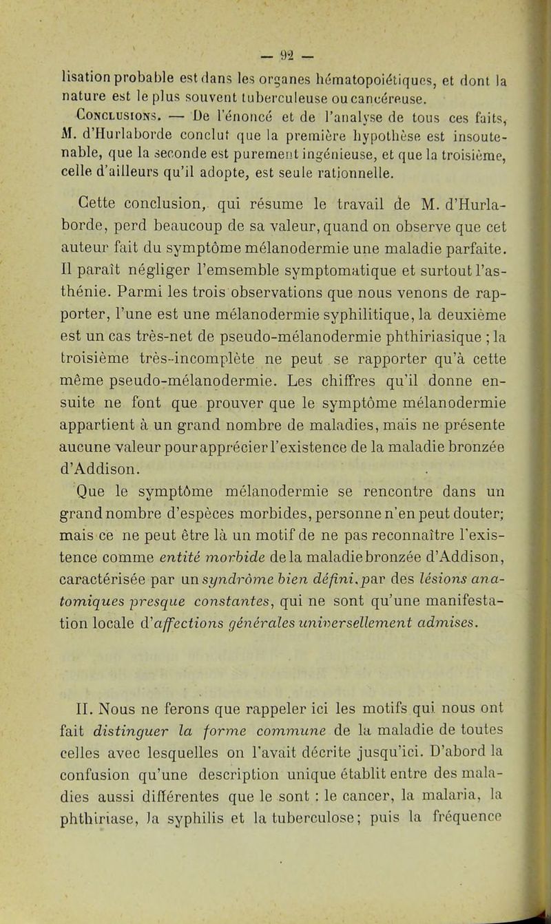 lisation probable est dans les organes hématopoiétiques, et dont la nature est le plus souvent tuberculeuse oucancéreuse. Conclusions. — De l’énoncé et de l’analyse de tous ces faits, M. d’Hurlaborde conclut que la première hypothèse est insoute- nable, que la seconde est purement ingénieuse, et que la troisième, celle d’ailleurs qu’il adopte, est seule rationnelle. Cette conclusion, qui résume le travail de M. d’Hurla- borde, perd beaucoup de sa valeur, quand on observe que cet auteur fait du symptôme mélanodermie une maladie parfaite. Il paraît négliger l’emsemble symptomatique et surtout l’as- thénie. Parmi les trois observations que nous venons de rap- porter, l’une est une mélanodermie syphilitique, la deuxième est un cas très-net de pseudo-mélanodermie phthiriasique ; la troisième très-incomplète ne peut se rapporter qu’à cette même pseudo-mélanodermie. Les chiffres qu’il donne en- suite ne font que prouver que le symptôme mélanodermie appartient à un grand nombre de maladies, mais ne présente aucune valeur pour apprécier l’existence de la maladie bronzée d’Addison. Que le symptôme mélanodermie se rencontre dans un grand nombre d’espèces morbides, personne n’en peut douter; mais ce ne peut être là un motif de ne pas reconnaître l'exis- tence comme entité morbide delà maladie bronzée d’Addison, caractérisée par un syndrome bien défini,par des lésions ana- tomiques presque constantes, qui ne sont qu’une manifesta- tion locale d'affections générales universellement admises. II. Nous ne ferons que rappeler ici les motifs qui nous ont fait distinguer la forme commune de la maladie de toutes celles avec lesquelles on l’avait décrite jusqu’ici. D’abord la confusion qu’une description unique établit entre des mala- dies aussi différentes que le sont : le cancer, la malaria, la phthiriase, )a syphilis et la tuberculose ; puis la fréquence