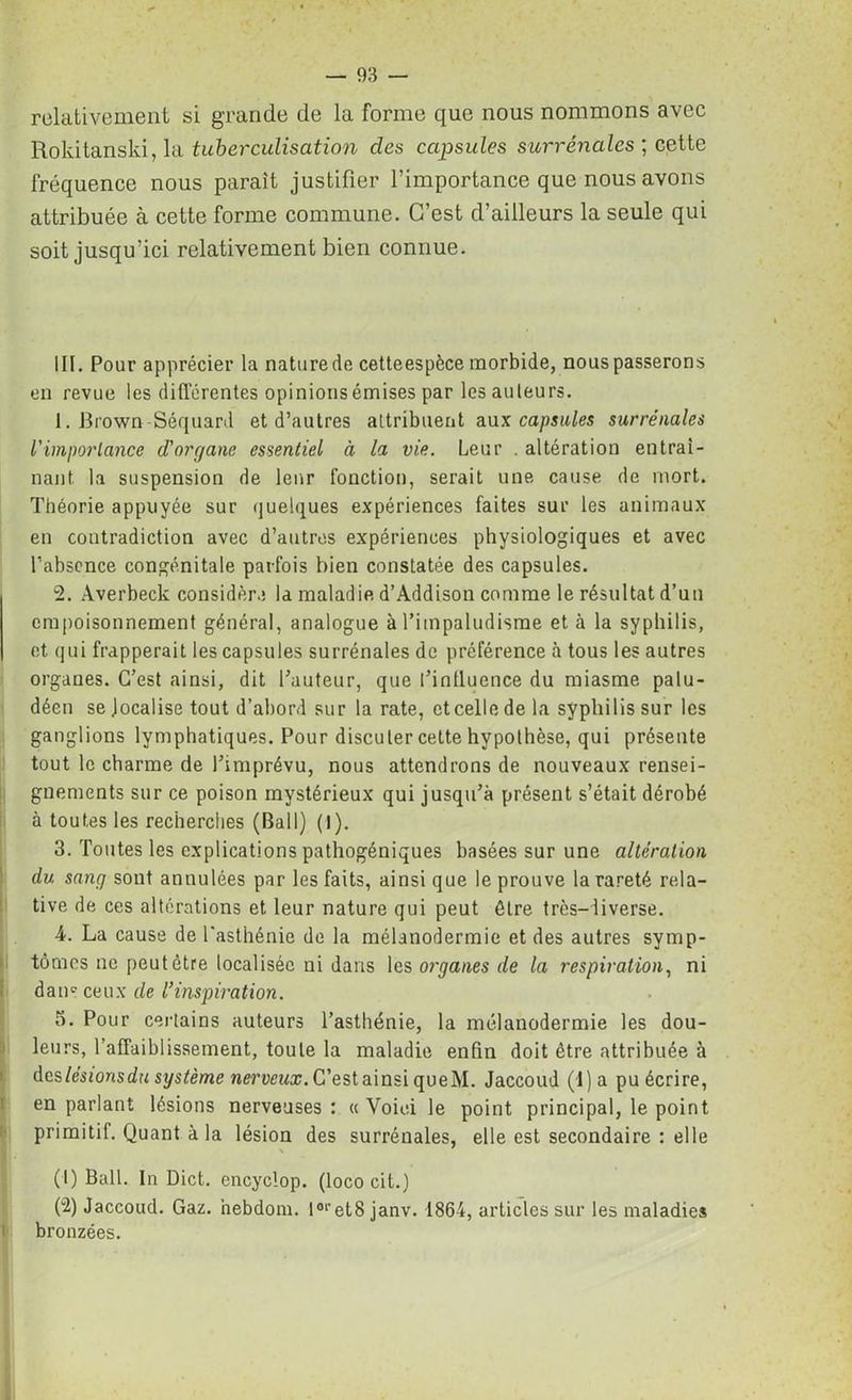 relativement si grande de la forme que nous nommons avec Rokitanski, la tuberculisation clés ccigosules surrénales ; cette fréquence nous parait justifier l’importance que nous avons attribuée à cette forme commune. C’est d’ailleurs la seule qui soit jusqu’ici relativement bien connue. III. Pour apprécier la nature de cetteespèce morbide, nous passerons en revue les différentes opinionsémises par les auteurs. 1. Brown Séquard et d’autres attribuent aux capsules surrénales l'importance d'organe essentiel à la vie. Leur . altération entraî- nant. la suspension de leur fonction, serait une cause de mort. Théorie appuyée sur quelques expériences faites sur les animaux en contradiction avec d’autres expériences physiologiques et avec l’absence congénitale parfois bien constatée des capsules. 2. Averbeck considère la maladie d’Addison comme le résultat d’un empoisonnement général, analogue à l’impaludisme et à la syphilis, et qui frapperait ies capsules surrénales de préférence à tous les autres organes. C’est ainsi, dit fauteur, que t’inlluence du miasme palu- déen se localise tout d’abord sur la rate, et celle de la syphilis sur les ganglions lymphatiques. Pour discuter cette hypothèse, qui présente tout le charme de l’imprévu, nous attendrons de nouveaux rensei- gnements sur ce poison mystérieux qui jusqu’à présent s’était dérobé à toutes les recherches (Bail) (I). 3. Toutes les explications pathogéniques basées sur une altération du sang sont annulées par les faits, ainsi que le prouve la rareté rela- tive de ces altérations et leur nature qui peut être très-iiverse. 4. La cause de l'asthénie de la mélanodermie et des autres symp- tômes ne peut être localisée ni dans les organes de la respiration, ni dam ceux de Vinspiration. o. Pour certains auteurs l’asthénie, la mélanodermie les dou- leurs, l’affaiblissement, toute la maladie enfin doit être attribuée à des lésions du système nerveux. C’est ainsi queM. Jaccoud (4 ) a pu écrire, en parlant lésions nerveuses : « Voici le point principal, le point primitif. Quant à la lésion des surrénales, elle est secondaire : elle (1) Bail. In Dict. encyclop. (loco cit.) (2) Jaccoud. Gaz. hebdom. I0l 2'et8 janv. 1864, articles sur les maladies 1 bronzées.