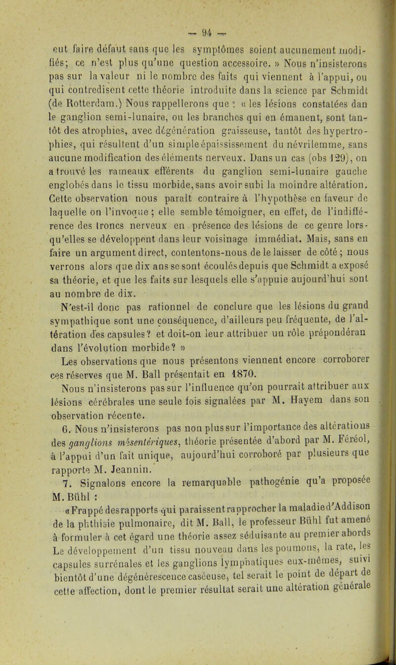 out faire défaut sans que les symptômes soient aucunement modi- fiés; ce n’est plus qu’une question accessoire. » Nous n’insisterons pas sur la valeur ni le nombre des faits qui viennent à l’appui, ou qui contredisent cette théorie introduite dans la science par Schmidt (de Rotterdam.) Nous rappellerons que : « les lésions constatées dan le ganglion semi-lunaire, ou les branches qui en émanent, sont tan- tôt des atrophies, avec dégénération graisseuse, tantôt des hypertro- phies, qui résultent d’un simple épaississement du névrilemme, sans aucune modification des éléments nerveux. Dans un cas (obs 129), on a trouvé les rameaux efférents du ganglion semi-lunaire gauche englobés dans le tissu morbide, sans avoir subi la moindre altération. C4ette observation nous parait contraire à l’hypothèse en faveur de laquelle on l’invoque; elle semble témoigner, en effet, de l’indiffé- rence des troncs nerveux en présence des lésions de ce genre lors- qu’elles se développent dans leur voisinage immédiat. Mais, sans en faire un argument direct, contentons-nous de le laisser de côté; nous verrons alors que dix ans se sont écoulés depuis que Schmidt a exposé sa théorie, et que les faits sur lesquels elle s’appuie aujourd’hui sont au nombre de dix. N'est-il donc pas rationnel de conclure que les lésions du grand sympathique sont une conséquence, d’ailleurs peu fréquente, de l’al- tération des capsules? et doit-on leur attribuer un rôle prépondéran dans l’évolution morbide? » Les observations que nous présentons viennent encore corroborer ces réserves que M. Bail présentait en 1870. Nous n’insisterons pas sur l’influence qu’on pourrait attribuer aux lésions cérébrales une seule fois signalées par M. Hayem dans son observation récente. 6. Nous n’insisterons pas non plus sur l’importance des altérations des ganglions mésentériques, théorie présentée d’abord par M. Féréol, à l’appui d’un fait unique, aujourd’hui corroboré par plusieurs que rapporte M. Jeannin. 7. Signalons encore la remarquable pathogénie qu’a proposée M.Bühl: «Frappé des rapports qui paraissentrapprocher la maladied’Addison de la phthisie pulmonaire, dit M. Rail, le professeur Bühl fut amené à formuler cet égard une théorie assez séduisante au premier abords Le développement d’un tissu nouveau dans les poumons, la rate, les capsules surrénales et les ganglions lymphatiques eux-mêmes, suivi bientôt d’une dégénérescence caséeuse, tel serait le point de départ de cette affection, dont le premier résultat serait une altération générale