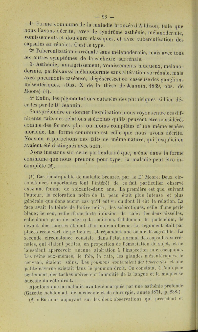 1° Forme commune de la maladie bronzée d’AddUon, telle que nous 1 avons décrite, avec le syndrome asthénie, mélanodermie, \omissements et douleurs classiques, et avec tuberculisation des capsules surrénales. C’est le type. 2° I uberculisation surrénale sans mélanodermie, mais avec tous les autres symptômes de la cachexie surrénale. 3° Asthénie, amaigrissement, vomissements muqueux, mélano- dermie, parfois aussi mélanodermie sans altération surrénale, mais avec pneumonie caséeuse, dégénérescence caséeuse des ganglions mésentériques. (Obs. X de la thèse de Jeannin, 1869, obs. de iMoore) (I). 4° Enfin, les pigmentations cutanées des phthisiques si bien dé- crites par le I)1 2' Jeannin. Sansprétendre en donner l’explication, nous voyonsentreces dif- férents faits des relations si étroites qu’ils peuvent être considérés comme des formes plus ou moins complètes d’une même espèce morbide. La forme commune est celle que nous avons décrite. Nous en rapprochons des faits de même nature, qui jusqu’ici en avaient été distingués avec soin. Nons insistons sur cette particularité que, même dans la forme commune que nous prenons pour type, la maladie peut être in- complète (2). (1) Cas remarquable de maladie bronzée, par le Dr Moore. Deux cir- constances importantes font l’intérêt de ce fait particulier observé chez une femme de soixante-deux ans. La première est que, suivant l’auteur, la coloration noire de la peau était plus intense et plus générale que dans aucun cas qu’il eût vu ou dont il eût la relation. La face avait la teinte de l’olive noire; les sclérotiques, celle d’une perle bleue; le cou, celle d’une forte infusion de café; les deux aisselles, celle d’une peau de nègre; la poitrine, l’abdomen, le pudendum, le devant des cuisses étaient d’un noir uniforme. Le tégument était par places recouvert de pellicules et répandait une odeur désagréable. La seconde circonstance consiste dans l’état normal des capsules surré- nales, qui étaient petites, en proportion de l’émaciation du sujet, et ne laissaient apercevoir aucune altération à l’inspection microscopique. Les reins eux-mêmes, le foie, la rate, les glandes mésentériques, le cerveau, étaient sains. Les poumons 'contenaient des tubercules, et une petite caverne existait dans le poumon droit. On constata, à 1’aulopsie seulement, des lacbes noires sur la moitié de la langue et la muqueuse buccale du côté droit. Ajoutons que la maladie avait été marquée par une asthénie profonde (Gazette hebdomad. de médecine et de chirurgie, année'•!874, p.238.) (2) « En nous appuyant sur les deux observations qui précèdent el