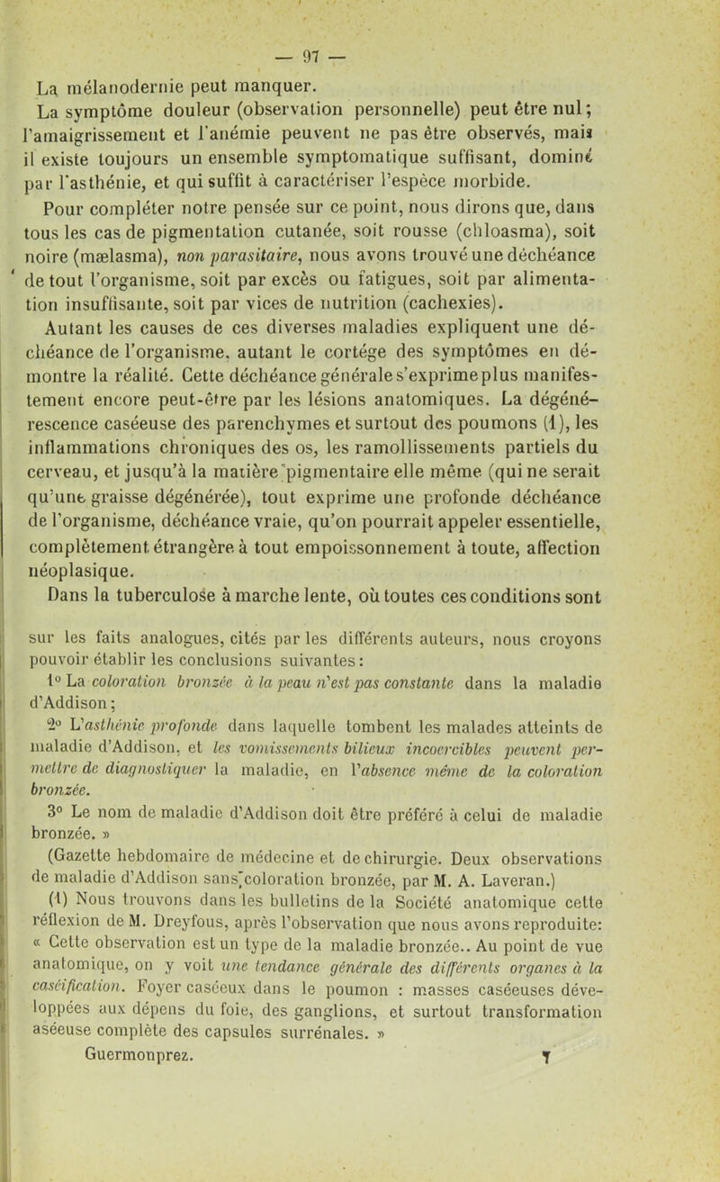 La mélanodernie peut manquer. La symptôme douleur (observation personnelle) peut être nul; l’amaigrissement et l'anémie peuvent ne pas être observés, mai» il existe toujours un ensemble symptomatique suffisant, dominé par l'asthénie, et qui suffit à caractériser l’espèce morbide. Pour compléter notre pensée sur ce point, nous dirons que, dans tous les cas de pigmentation cutanée, soit rousse (chloasma), soit noire (mælasma), non parasitaire, nous avons trouvé une déchéance de tout l’organisme, soit par excès ou fatigues, soit par alimenta- tion insuffisante, soit par vices de nutrition (cachexies). Autant les causes de ces diverses maladies expliquent une dé- chéance de l’organisme, autant le cortège des symptômes en dé- montre la réalité. Cette déchéance générale s’exprime plus manifes- tement encore peut-être par les lésions anatomiques. La dégéné- rescence caséeuse des parenchymes et surtout des poumons (1), les inflammations chroniques des os, les ramollissements partiels du cerveau, et jusqu’à la matière pigmentaire elle même (qui ne serait qu’une graisse dégénérée), tout exprime une profonde déchéance de l’organisme, déchéance vraie, qu’on pourrait appeler essentielle, complètement étrangère à tout empoissonnement à toute, affection néoplasique. Dans la tuberculose à marche lente, où toutes ces conditions sont sur les faits analogues, cités par les différents auteurs, nous croyons | pouvoir établir les conclusions suivantes: 1° La coloration bronzée à la peau n'est pas constante dans la maladie ! d’Addison ; °2° L'asthénie profonde dans laquelle tombent les malades atteints de maladie d’Addison, et les vomissements bilieux incoercibles peuvent per- mettre de diagnostiquer la maladie, en Vabsence meme de la coloration bronzée. 3° Le nom de maladie d’Addison doit être préféré à celui de maladie i bronzée. » (Gazette hebdomaire de médecine et de chirurgie. Deux observations de maladie d’Addison sans,coloration bronzée, par M. A. Laveran.) (I) Nous trouvons dans les bulletins de la Société anatomique cette réflexion de M. Dreyfous, après l’observation que nous avons reproduite: « Cette observation est un type de la maladie bronzée.. Au point de vue 6 anatomique, on y voit une tendance générale des différents organes ii la caséification. Foyer caséeux dans le poumon : masses caséeuses déve- loppées aux dépens du foie, des ganglions, et surtout transformation aséeuse complète des capsules surrénales. » Guermonprez. T