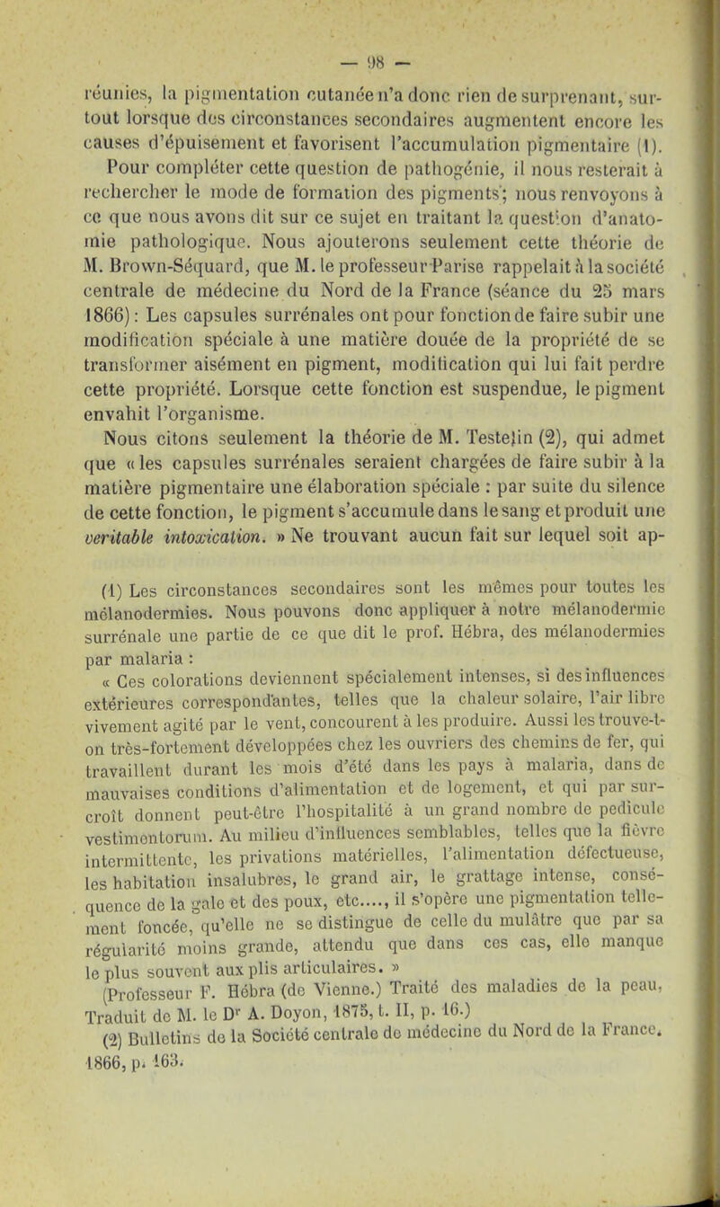 — 08 - réunies, la pigmentation cutanée n’a donc rien de surprenant, sur- tout lorsque des circonstances secondaires augmentent encore les causes d’épuisement et favorisent l’accumulation pigmentaire (1). Pour compléter cette question de pathogénie, il nous resterait à rechercher le mode de formation des pigments'; nous renvoyons à ce que nous avons dit sur ce sujet en traitant la question d’anato- mie pathologique. Nous ajouterons seulement cette théorie de M. Brown-Séquard, que M. le professeur Parise rappelait ii la société centrale de médecine du Nord de la France (séance du 25 mars 1866): Les capsules surrénales ont pour fonction de faire subir une modification spéciale à une matière douée de la propriété de se transformer aisément en pigment, modification qui lui fait perdre cette propriété. Lorsque cette fonction est suspendue, le pigment envahit l’organisme. Nous citons seulement la théorie de M. Testefin (2), qui admet que «les capsules surrénales seraient chargées de faire subir à la matière pigmentaire une élaboration spéciale : par suite du silence de cette fonction, le pigment s’accumule dans le sang et produit une véritable intoxication. » Ne trouvant aucun fait sur lequel soit ap- (-1) Les circonstances secondaires sont les mêmes pour toutes les mélanodermies. Nous pouvons donc appliquer à notre mélanodermie surrénale une partie de ce que dit le prof. Hébra, des mélanodermies par malaria : « Ces colorations deviennent spécialement intenses, si des influences extérieures correspondantes, telles que la chaleur solaire, l’air libre vivement agité par le vent, concourent à les produire. Aussi les trouve-t- on très-fortement développées chez les ouvriers des chemins de fer, qui travaillent durant les mois d’été dans les pays à malaria, dans de mauvaises conditions d’alimentation et de logement, et qui pai sui- croît donnent peut-être l’hospitalité à un grand nombre de pédicule vestimentorum. Au milieu d’influences semblables, telles que la fièvre intermittente, les privations matérielles, l’alimentation défectueuse, les habitation insalubres, le grand air, le grattage intense, consé- quence de la gale et des poux, etc...., il s’opère une pigmentation telle- ment foncée, qu’elle ne se distingue de celle du mulâtre que par sa régularité moins grande, attendu que dans ces cas, elle manque le plus souvent aux plis articulaires. » (Professeur F. Hébra (de Vienne.) Traité des maladies de la peau, Traduit de M. le Dr A. Doyon, 1875, t. II, p. 16.) (2) Bulletins de la Société centrale do médecine du Nord de la France* 1866, pi 163.