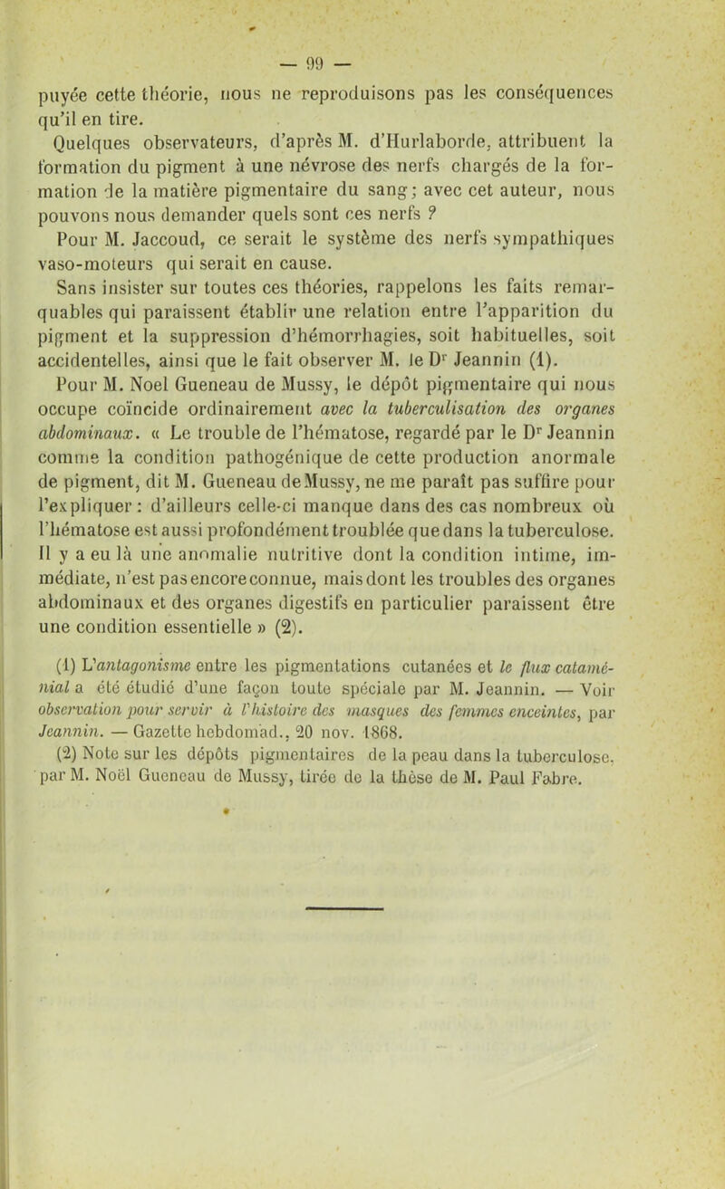 payée cette théorie, nous ne reproduisons pas les conséquences qu’il en tire. Quelques observateurs, d’après M. d’Hurlaborde, attribuent la formation du pigment à une névrose des nerfs chargés de la for- mation de la matière pigmentaire du sang; avec cet auteur, nous pouvons nous demander quels sont ces nerfs ? Pour M. Jaccoud, ce serait le système des nerfs sympathiques vaso-moteurs qui serait en cause. Sans insister sur toutes ces théories, rappelons les faits remar- quables qui paraissent établir une relation entre l’apparition du pigment et la suppression d’hémorrhagies, soit habituelles, soit accidentelles, ainsi que le fait observer M, le Dr Jeannin (1). Pour M. Noël Gueneau de Mussy, le dépôt pigmentaire qui nous occupe coïncide ordinairement avec la tuberculisation des organes abdominaux. « Le trouble de l’hématose, regardé par le Dr Jeannin comme la condition pathogénique de cette production anormale de pigment, dit M. Gueneau deMussy, ne me paraît pas suffire pour l’expliquer : d’ailleurs celle-ci manque dans des cas nombreux où l’hématose est aussi profondément troublée que dans la tuberculose. Il y a eu là une anomalie nutritive dont la condition intime, im- médiate, n’est pas encore connue, maisdont les troubles des organes abdominaux et des organes digestifs en particulier paraissent être une condition essentielle » (2). (1) Vantagonisme entre les pigmentations cutanées et le flux catamé- nial a été étudié d’une façon toute spéciale par M. Jeannin. — Voir observation pour servir à l'histoire des masques des femmes enceintes, par Jeannin. —Gazette hebdom'ad., 20 nov. 1868. (2) Note sur les dépôts pigmentaires de la peau dans la tuberculose. parM. Noël Gueneau de Mussy, tirée de la thèse de M. Paul Fabre.