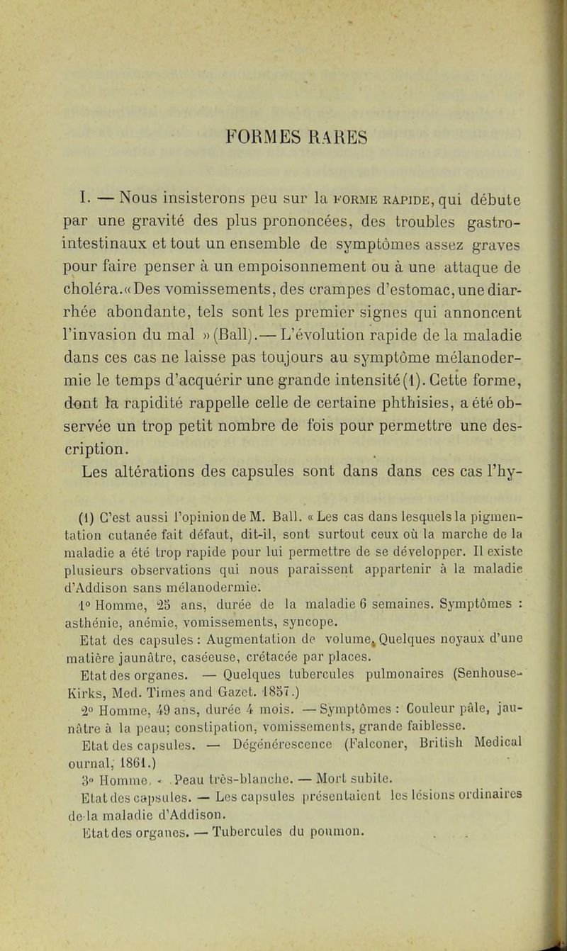 FORMES RARES I. — Nous insisterons peu sur la forme rapide, qui débute par une gravité des plus prononcées, des troubles gastro- intestinaux et tout un ensemble de symptômes assez graves pour faire penser à un empoisonnement ou à une attaque de choléra.«Des vomissements, des crampes d’estomac, une diar- rhée abondante, tels sont les premier signes qui annoncent l’invasion du mal «(Bail).— L’évolution rapide de la maladie dans ces cas ne laisse pas toujours au symptôme mélanoder- mie le temps d’acquérir une grande intensité(t). Cette forme, dont la rapidité rappelle celle de certaine phthisies, a été ob- servée un trop petit nombre de fois pour permettre une des- cription. Les altérations des capsules sont dans dans ces cas l’hy- (1) C’est aussi l’opinion de M. Bail. «Les cas dans lesquels la pigmen- tation cutanée fait défaut, dit-il, sont surtout ceux où la marche de la maladie a été trop rapide pour lui permettre de se développer. Il existe plusieurs observations qui nous paraissent appartenir à la maladie d’Addison sans mélanodermie: i° Homme, “25 ans, durée de la maladie 6 semaines. Symptômes : asthénie, anémie, vomissements, syncope. Etat des capsules: Augmentation de volume*Quelques noyaux d’une matière jaunâtre, caséeuse, crétacée par places. Etat des organes. — Quelques tubercules pulmonaires (Senhouse- Kirks, Med. Times and Gazet. 1857.) 2° Homme, 49 ans, durée 4 mois. —Symptômes : Couleur pâle, jau- nâtre à la peau; constipation, vomissements, grande faiblesse. Etat des capsules. — Dégénérescence (Falconer, British Medical ournal, 1861.) 3° Homme, < Peau très-blanche. — Mort subite. Etat des capsules. — Les capsules présentaient les lésions ordinaires de là maladie d’Addison. Etat des organes. — Tubercules du poumon.