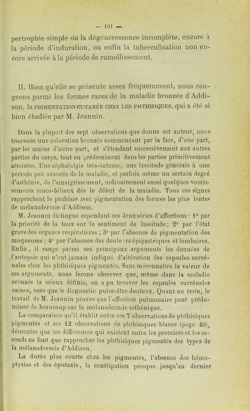 pertrophie simple ou la dégénérescence incomplète, encore à la période d’induration, ou enfin la tuberculisation non en- core arrivée à la période de ramollissement. II. Bien qu’elle se présente assez fréquemment, nous ran- geons parmi les formes rares de la maladie bronzée d’Addi- son, la PIGMENTATION CUTANÉE CHEZ LES PHTHISIQUES, qui a été si bien étudiée par M. Jeannin. Dans la plupart des sept observations que donne cet auteur, nous trouvons une coloration bronzée commençant par la face, d’une part, par les mains d’autre part, et s’étendant successivement aux autres parties du corps, tout en prédominant dans les parties primitivement atteintes. Une céphalalgie très-intense, une lassitude générale à une période peu avancée de la maladie, et. parfois même un certain degré d’asthénie, de l’amaigrissement, ordinairement aussi quelques vomis- sements muco-bilieux dès le début de la maladie. Tous ces signes rapprochent la phthisie avec pigmentation des formes les plus lentes de mélanodermie d'Addison. M. Jeannin distingue cependant ces deux séries d’affections: 1° par la priorité delà toux sur le sentiment de lassitude; 2° par l’état grave des organes respiratoires ; 3° par l'absence de pigmentation des muqueuses ; 4° par l’absence des douleurs épigastriques et lombaires. Enfin , il range parmi ses principaux arguments les données de .l’autopsie qui n’ont jamais indiqué d’altération des capsules surré- nales chez les phthisiques pigmentés. Sans méconnaître la valeur de ces arguments, nous ferons observer que, même dans la maladie oronzée la mieux définie, on a pu trouver les capsules surrénales saines, sans que le diagnostic puisseètre douteux. Quant au reste, le travail deM. Jeannin prouve que l’affection pulmonaire peut prédo- miner de beaucoup sur la mélanodermie asthénique. La comparaison qu’il, établit entre ses 7 observationsde phthisiques pigmentés et scs 12 observations de phthisiques blancs (page 40), démontre que les différences qui existent entre les. premiers et les se- conds ne font que rapprocher les phthisiques pigmentés des types de la mélanodermie d’Addison. La durée plus courte chez les pigmentés, l’absence des hémo- ptysies et des épistaxis, lu constipation presque jusqu’au dernier