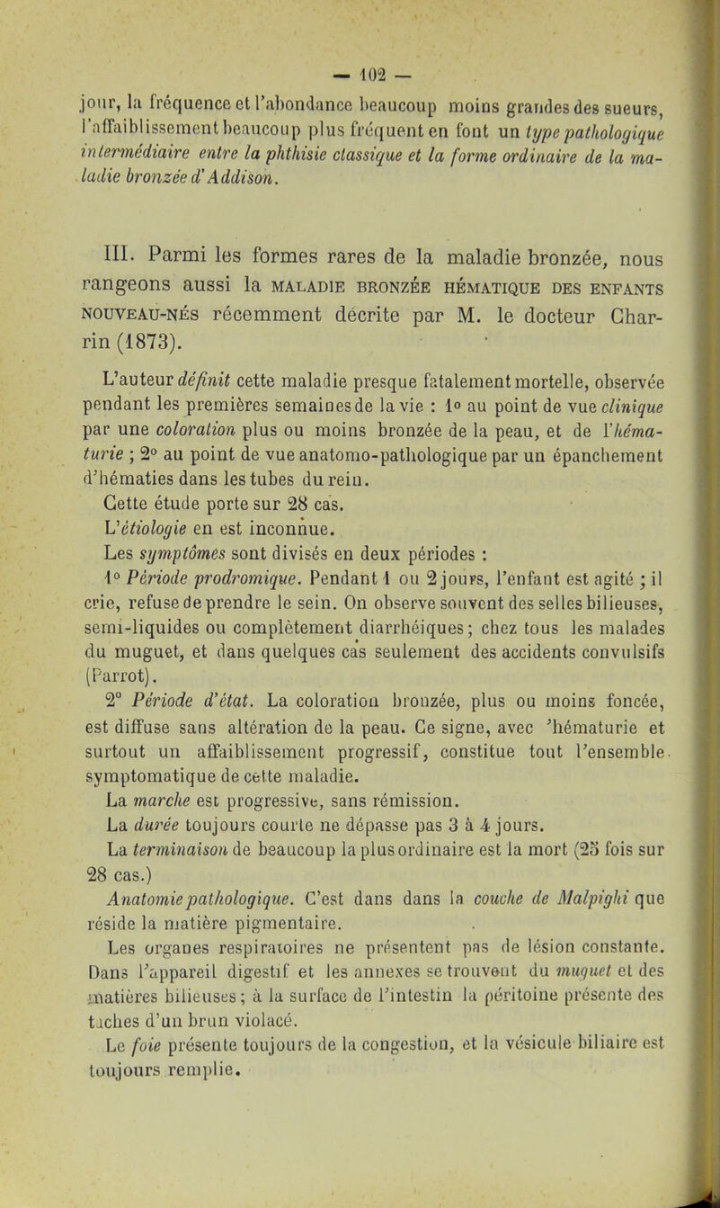 jour, la fréquence et l’abondance beaucoup moins grandes des sueurs, l’affaiblissement beaucoup plus fréquent en font un type pathologique intermédiaire entre la phthisie classique et la forme ordinaire de la ma- ladie bronzée d'Addison. III. Parmi les formes rares de la maladie bronzée, nous rangeons aussi la maladie bronzée hématique des enfants nouveau-nés récemment décrite par M. le docteur Char- rin (1873). L’auteur définit cette maladie presque fatalement mortelle, observée pendant les premières semainesde la vie : 1° au point de vua clinique par une coloration plus ou moins bronzée de la peau, et de l'héma- turie ; 2° au point de vue anatomo-pathologique par un épanchement d’hématies dans les tubes du rein. Cette étude porte sur 28 cas. L'étiologie en est inconnue. Les symptômes sont divisés en deux périodes : 1° Période prodromique. Pendant i ou 2 jouFS, l’enfant est agité ; il crie, refuse de prendre le sein. On observe souvent des selles bilieuses, semi-liquides ou complètement diarrhéiques; chez tous les malades du muguet, et dans quelques cas seulement des accidents convulsifs (Parrot). 2° Période d’état. La coloration bronzée, plus ou moins foncée, est diffuse sans altération de la peau. Ce signe, avec ’hématurie et surtout un affaiblissement progressif, constitue tout l’ensemble symptomatique de cette maladie. La marche est progressive, sans rémission. La durée toujours courte ne dépasse pas 3 à 4 jours. La terminaison de beaucoup la plus ordinaire est la mort (25 fois sur 28 cas.) Anatomie pathologique. C’est dans dans la couche de Malpighi que réside la matière pigmentaire. Les organes respiratoires ne présentent pas de lésion constante. Dans l’appareil digestif et les annexes se trouvent du muguet et des matières bilieuses; à la surface de l’intestin la péritoine présente des taches d’un brun violacé. Le foie présente toujours de la congestion, et la vésicule biliaire est toujours remplie.