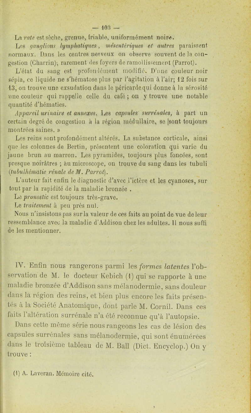 — 403 — La rate est sèche, grenue, friable, uniformément noire. Les c/antjlions lymphatiques, mésentériques et autres paraissent normaux. Dans les centres ner veux on observe souvent de la con- gestion (Charria)-, rarement des foyers de ramollissement (Parrot). L'état du sang est profondément modifié. D’une couleur noir sépia, ce liquide ne s'hématose plus par l'agitation à l’air; 12 fois sur 13, on trouve une exsudation dans le péricardequi donne à la sérosité une couleur qui rappelle celle du café ; on y trouve une notable quantité d’hématies. Appareil urinaire et annexes, Les capsules surrénales, à part un certain degré de congestion à la région médullaire, se [sont toujours montrées saines. » Les reins sont profondément altérés. La substance corticale, ainsi que les colonnes de Bertin, présentent une coloration qui varie du jaune brun au marron. Les pyramides, toujours plus foncées, sont presque noirâtres ; àu microscope, on trouve du sang dans les tubuli (tubulhèmatie rénale de M. Parrot). L’auteur fait enfin le diagnostic d'avec l’ictère et les cyanoses, sur tout par la rapidité de la maladie bronzée . Le pronostic est toujours très-grave. Le traitement à peu près nul. Nous n’insistons pas sur la valeur de ces faits au point de vue de leur ressemblance avec la maladie d’Addison chez les adultes. 11 nous suffi de les mentionner. IV. Enfin nous rangerons parmi les formes latentes l’ob- servation de M. le docteur Kebich (1) qui se rapporte à une maladie bronzée d’Addison sans mélanodermie, sans douleur dans la région des reins, et bien plus encore les faits présen- tes a la Société Anatomique, dont parle M. Gornil. Dans ces laits 1 altération surrénale n’a été reconnue qu’à l’autopsie. Dans cette môme série nous rangeons les cas de lésion des capsules surrénales sans mélanodermie, qui sont énumérées dans le troisième tableau de M. Bail (Dict. Encyclop.) On y trouve : (I) A. Laveran. Mémoire cité.