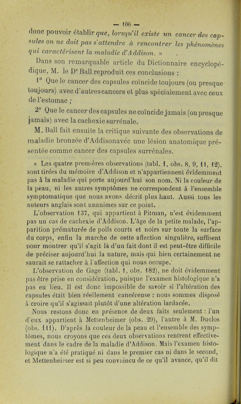 — 406 — donc pouvoir établir que, lorsqu’il existe un cancer des cap- sules on ne doit pas s attendre à rencontrer les phénomènes qui caractérisent la maladie cVAcldison. » , Dans son remarquable article du Dictionnaire encyclopé- dique, M. le Dr Bail reproduit ces conclusions : 1° Que le cancer des capsules coïncide toujours (ou presque toujours) avec d’autres cancers et plus spécialement avec ceux de l’estomac ; 2 Que le cancer des capsules ne coïncide jamais (ou presque jamais) avec la cachexie surrénale. M. Bail fait ensuite la critique suivante des observations de maladie bronzée d’Addisonavéc une lésion anatomique pré- sentée comme cancer des capsules surrénales. « Les quatre premières observations (tabl. 1, obs. 8, 9, 11, 12), sont tirées du mémoire d’Addison et n’appartiennent évidemment pas à la maladie qui porte aujourd’hui son nom. Ni la couleur de la peau, ni les autres symptômes ne correspondent à l’ensemble symptomatique que nous avons décrit plus haut. Aussi tous les auteurs anglais sont unanimes sur ce point. L’observation 137, qui appartient à Pitman, n’est évidemment pas un cas de cachexie d’Addison. L’âge de la petite malade, l’ap- parition prématurée de poils courts et noirs sur toute la surface du corps, enfin la marche de cette affection singulière, suffisent pour montrer qu’il s’agit là d’un fait dont il est peut-être difficile de préciser aujourd’hui la nature, mais qui bien certainement ne saurait se rattacher à l'affection qui nous occupe.' L’observation de Gage (tabl. 1, obs. 182), ne doit évidemment pas être prise en considération, puisque l’examen histologique n’a pas eu lieu. Il est donc impossible de savoir si l’altération des capsules était bien réellement cancéreuse : nous sommes disposé à croire qu’il s’agissait plutôt d’une altération lardacée. Nous restons donc en présence de deux faits seulement : l’un d'eux appartient à Metfenheimer (obs. 29), l’autre à M. Duclos (obs. lll). D’après la couleur de la peau et l’ensemble des symp- tômes, nous croyons que ces deux observations rentrent effective- ment dans le cadre de la maladie d’Addison. Mais l’examen histo- logique n’a été pratiqué ni dans le premier cas ni dans le second, et Mettenheimer est si peu convaincu de ce qu’il avance, qu’il dit