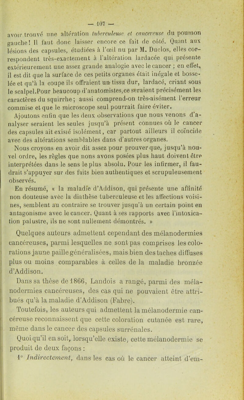 i — 107 — avoir trouvé une altération tuberculeuse et cancéreuse rlu poumon gauche! Il faut donc laisser encore ce fait de côté. Quant aux lésions des capsules, étudiées à l’œil nu par M. Duclos, elles cor- respondent très-exactement à l’altération lardacée qui présente extérieurement une assez grande analogie avec le cancer ; en effet, il est dit que la surface de ces petits organes était inégale et bosse- lée et qu’à la coupe ils offraient un-tissu dur, lardacé, criant sous le scalpel.Pour beaucoup d’anatomistes,ce seraient précisément les caractères du squirrhe; aussi comprend-on très-aisément l’erreur commise et que le microscope seul pourrait taire éviter. Ajoutons enfin que les deux observations que nous venons d’a- nalyser seraient les seules jusqu’à présent connues où le cancer des capsules ait exisié isolément, car partout ailleurs il coïncide avec des altérations semblables dans d’autres organes. Nous croyons en avoir dit assez pour prouver que, jusqu’à nou- vel ordre, les règles que nous avons posées plus haut doivent être interprétées dans le sens le plus absolu. Pour les infirmer, il fau- drait s’appuyer sur des faits bien authentiques et scrupuleusement observés. En résumé, « la maladie d’Addison, qui présente une affinité non douteuse avèc la diathèse tuberculeuse et les affections voisi- nes, semblent au contraire se trouver jusqu’à un certain point en antagonisme avec le cancer. Quant à ses rapports avec l’intoxica- tion palustre, ils ne sont nullement démontrés. » Quelques auteurs admettent cependant des mélanodermies cancéreuses, parmi lesquelles ne sont pas comprises les colo- rations jaune paille généralisées, mais bien des taches diffuses plus ou moins comparables à celles de la maladie bronzée d’Addison. Dans sa thèse de 1866, Landois a rangé, parmi des méla- nodermies cancéreuses, des cas qui ne pouvaient être attri- bués qu’à la maladie d’Addison (Fabre). Toutefois, les auteurs qui admettent la mélanodermie can- céreuse reconnaissent que cette coloration cutanée est rare, c môme dans le cancer des capsules surrénales. Quoiqu’il en soit, lorsqu’elle existe, cette mélanodermie se produit de deux façons : 1° Indirectement, dans les cas où le cancer atteint d’em-