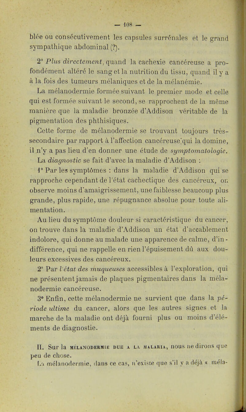 blée ou consécutivement les capsules surrénales et le grand sympathique abdominal (?). 2° Plus directement, quand la cachexie cancéreuse a pro- fondément altéré le sang et la nutrition du tissu, quand il y a à la fois des tumeurs mélaniques et de la mélanémie. La mélanodermie formée suivant le premier mode et celle qui est formée suivant le second, se rapprochent de la même manière que la maladie bronzée d’Addison véritable de la pigmentation des phthisiques. Cette forme de mélanodermie se trouvant toujours très- secondaire par rapport à l’affection cancéreuse'qui la domine, il n’y a pas lieu d’en donner une étude de symptomatologie. La diagnostic se fait d’avec la maladie d’Addison : 1° Par les symptômes : dans la rmdadie d’Addison qui se rapproche cependant de l'état cachectique des cancéreux, on observe moins d'amaigrissement, une faiblesse beaucoup plus grande, plus rapide, une répugnance absolue pour toute ali- mentation. Au lieu du symptôme douleur si caractéristique du cancer, on trouve dans la maladie d’Addison un état d’accablement indolore, qui donne au malade une apparence de calme, d’in- différence, qui ne rappelle en rien l’épuisement dû aux dou- leurs excessives des cancéreux. 2° Par l'état des muqueuses accessibles à l’exploration, qui ne présentent jamais de plaques pigmentaires dans la méla- nodermie cancéreuse. 3° Enfin, cette mélanodermie ne survient que dans la pé- riode idtime du cancer, alors que les autres signes et la marche de la maladie ont déjà fourni plus ou moins d’élé- ments de diagnostie. II. Sur la mélanodermie due x Lx malaria, nous ne dirons que peu (le chose. La mélanodermie, dans ce cas, n’existe que s’il y a déjà « mêla-