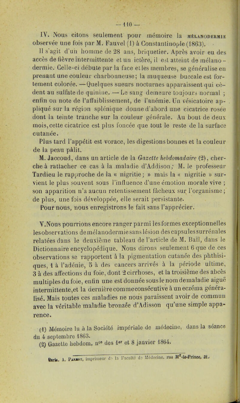 IV. Nous citons seulement pour mémoire lu mêlanodeiimik observée une lois par M. Fauvel (1) à Constantinople (1863). 11 s'agit d’un homme de 28 ans, briquetier. Après avoir eu des accès de fièvre intermittente et un ictère, il est atteint de mélano- dermie. Celle-ci débute par la face et les membres, se généralise en prenant une couleur charbonneuse; la muqueuse buccale est for- tement colorée. —Quelques sueurs nocturnes apparaissent qui cè- dent au sulfate de quinine. — Le sang demeure toujours normal ; enfin on note de l’alfaiblissement, de l’anémie. Un vésicatoire ap- pliqué sur la région splénique donne d’abord une cicatrice rosée dont la teinte tranche sur la couleur générale. Au bout de deux mois, cette cicatrice est plus foncée que tout le reste de la surface cutanée. Plus tard l’appétit est vorace, les digestions bonnes et la couleur de la peau pâlit. M. Jaccoud, dans un article de la Gazette hebdomadaire (2), cher- che à rattacher ce cas à la maladie d’Addison; M. le professeur Tardieu le rapproche de la « nigritie; » mais la « nigritie » sur- vient le plus souvent sous l’influence d’une émotion morale vive ; son apparition n’a aucun retentissement fâcheux sur l’organisme ; de plus, une fois développée, elle serait persistante. Pour nous, nous enregistrons le fait sans l’apprécier. V. Nous pourrions encore ranger parmi les formes exceptionnelles lesobservations demélanodermiesanslésion descapsulessurrénales relatées dans le deuxième tableau de l’article de M. Bail, dans le Dictionnaire encyclopédique. Nous dirons seulement 6 que de ces observations se rapportent à la pigmentation cutanee des phthisi- ques, 1 à l’adénie, 5 à des cancers arrivés à la période ultime, 3 à des affections du foie, dont 2 cirrhoses, et la troisième des abcès multiples du foie, enfin une est donnée sous le nom demaladie aiguë intermittente,et la dernière commeconsécutive à un eczéma généra- lisé. Mais toutes ces maladies ne nous paraissent avoir de commun avec la véritable maladie bronzée d’Adisson qu’une simple appa- rence. (1) Mémoire lu à la Société impériale de médecine, dans la séance du 4 septembre 1863. (2) Gazette hebdom. n°s des 1er et 8 janvier 1864.