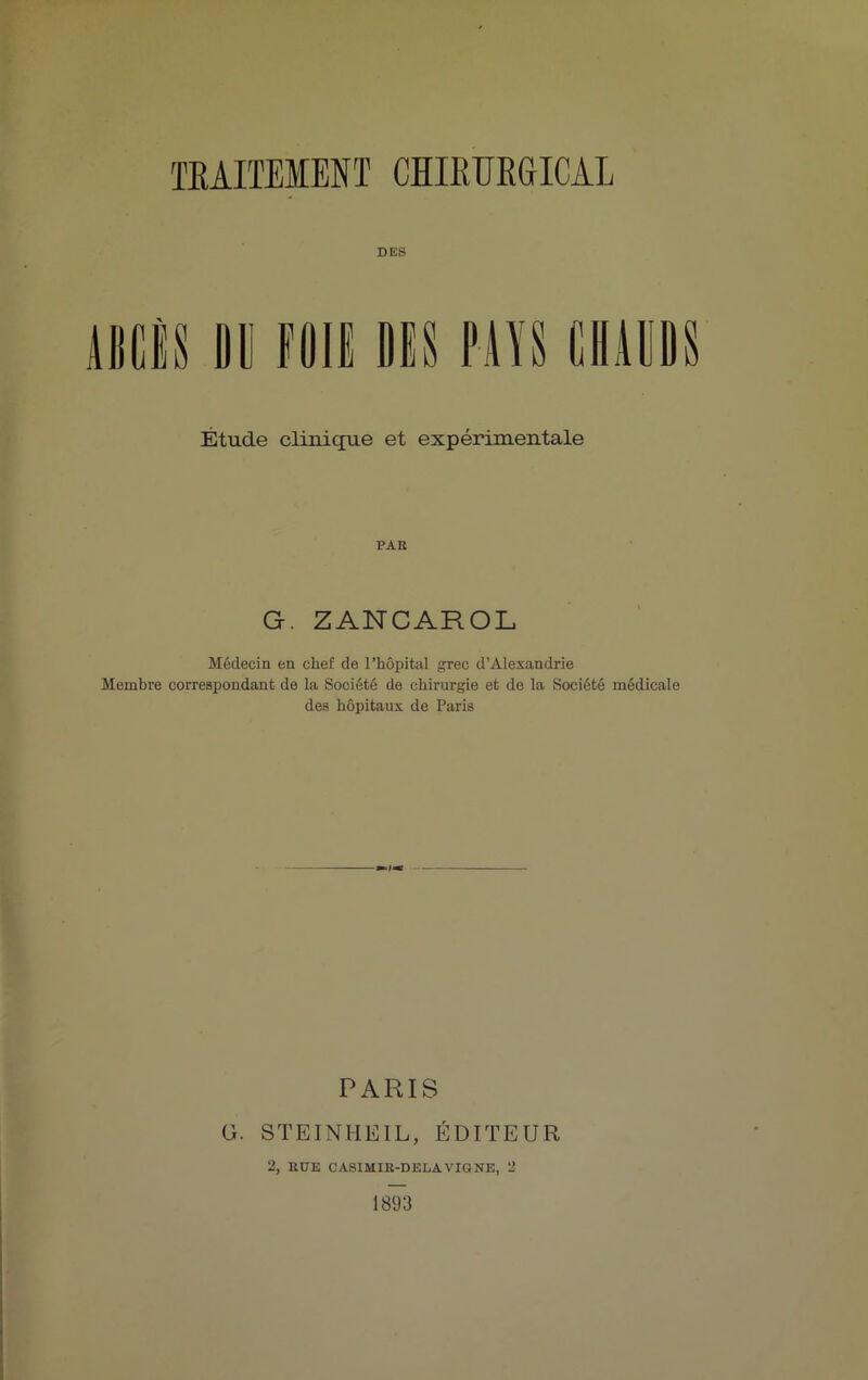 DES ABCÈS B II FOIS DIS PAYS CHAUDS Étude clinique et expérimentale PAR G. ZANCAROL Médecin en chef de l’hôpital grec d’Alexandrie Membre correspondant de la Société de chirurgie et de la Société médicale des hôpitaux de Paris PARIS G. STEINHEIL, ÉDITEUR 2, RUE CASIMIR-DELA VIGNE, 2 1893