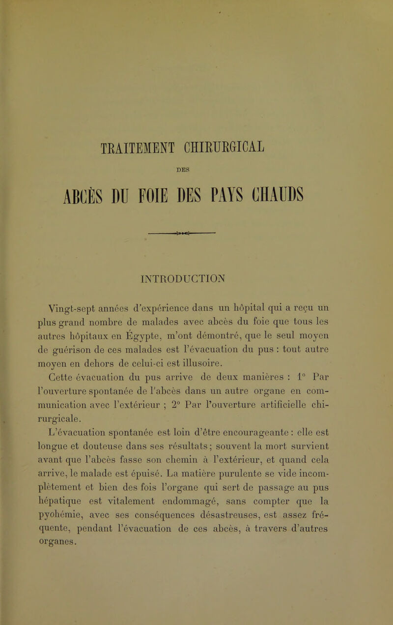 DES ABCÈS DU FOIE DES PAYS CHAUDS INTRODUCTION Vingt-sept années d’expérience dans un hôpital qui a reçu un plus grand nombre de malades avec abcès du foie que tous les autres hôpitaux en Égypte, m’ont démontré, que le seul moyen de guérison de ces malades est l’évacuation du pus : tout autre moyen en dehors de celui-ci est illusoire. Cette évacuation du pus arrive de deux manières : 1° Par l’ouverture spontanée de l'abcès dans un autre organe en com- munication avec l’extérieur ; 2° Par l’ouverture artificielle chi- rurgicale. L’évacuation spontanée est loin d’être encourageante : elle est longue et douteuse dans ses résultats ; souvent la mort survient avant que l’abcès fasse son chemin à l’extérieur, et quand cela arrive, le malade est épuisé. La matière purulente se vide incom- plètement et bien des fois l’organe qui sert de passage au pus hépatique est vitalement endommagé, sans compter que la pyohémie, avec ses conséquences désastreuses, est assez fré- quente, pendant l’évacuation de ces abcès, à travers d’autres organes.