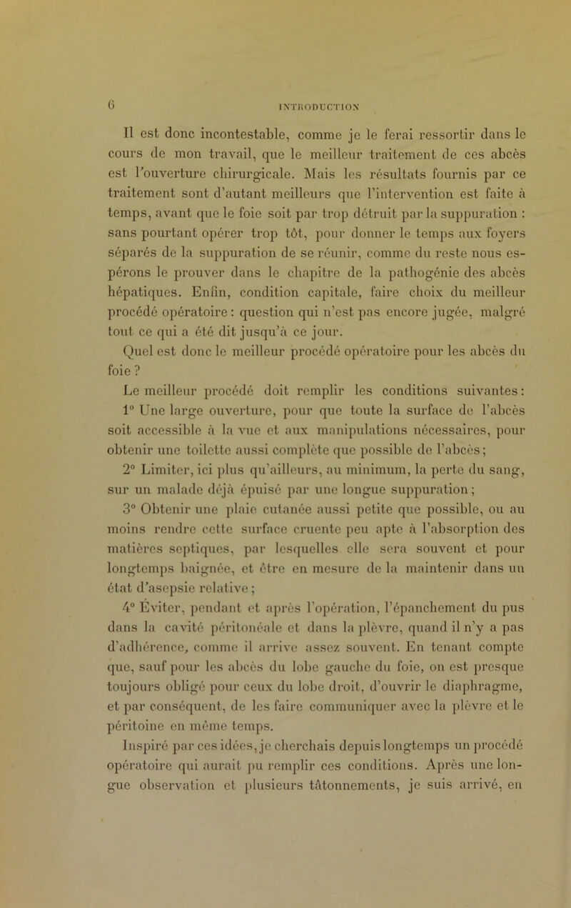 G INTIIODUCTION Il est donc incontestable, comme je le ferai ressortir dans le cours de mon travail, que le meilleur traitement de ces abcès est l’ouverture chirurgicale. Mais les résultats fournis par ce traitement sont d’autant meilleurs que l’intervention est faite à temps, avant que le foie soit par trop détruit parla suppuration : sans pourtant opérer trop tôt, pour donner le temps aux foyers séparés de la suppuration de se réunir, comme du reste nous es- pérons le prouver dans le chapitre de la pathogénie des abcès hépatiques. Enfin, condition capitale, faire choix du meilleur procédé opératoire: question qui n’est pas encore jugée, malgré tout ce qui a été dit jusqu’à ce jour. Quel est donc le meilleur procédé opératoire pour les abcès du foie ? Le meilleur procédé doit remplir les conditions suivantes : 1° Une large ouverture, pour que toute la surface de l’abcès soit accessible à la vue et aux manipulations nécessaires, pour obtenir une toilette aussi complète que possible de l’abcès; 2° Limiter, ici plus qu'ailleurs, au minimum, la perte du sang, sur un malade déjà épuisé par une longue suppuration; 3° Obtenir une plaie cutanée aussi petite que possible, ou au moins rendre cette surface cruentc peu apte à l’absorption des matières septiques, par lesquelles elle sera souvent et pour longtemps baignée, et être en mesure de la maintenir dans un état d’asepsie relative; 4° Eviter, pendant et après l’opération, l’épanchement du pus dans la cavité péritonéale et dans la plèvre, quand il n’y a pas d’adhérence, comme il arrive assez souvent. En tenant compte que, sauf pour les abcès du lobe gauche du foie, on est presque toujours obligé pour ceux du lobe droit, d’ouvrir le diaphragme, et par conséquent, de les faire communiquer avec la plèvre et le péritoine en même temps. Inspiré par ces idées, je cherchais depuis longtemps un procédé opératoire qui aurait pu remplir ces conditions. Après une lon- gue observation et. plusieurs tâtonnements, je suis arrivé, en