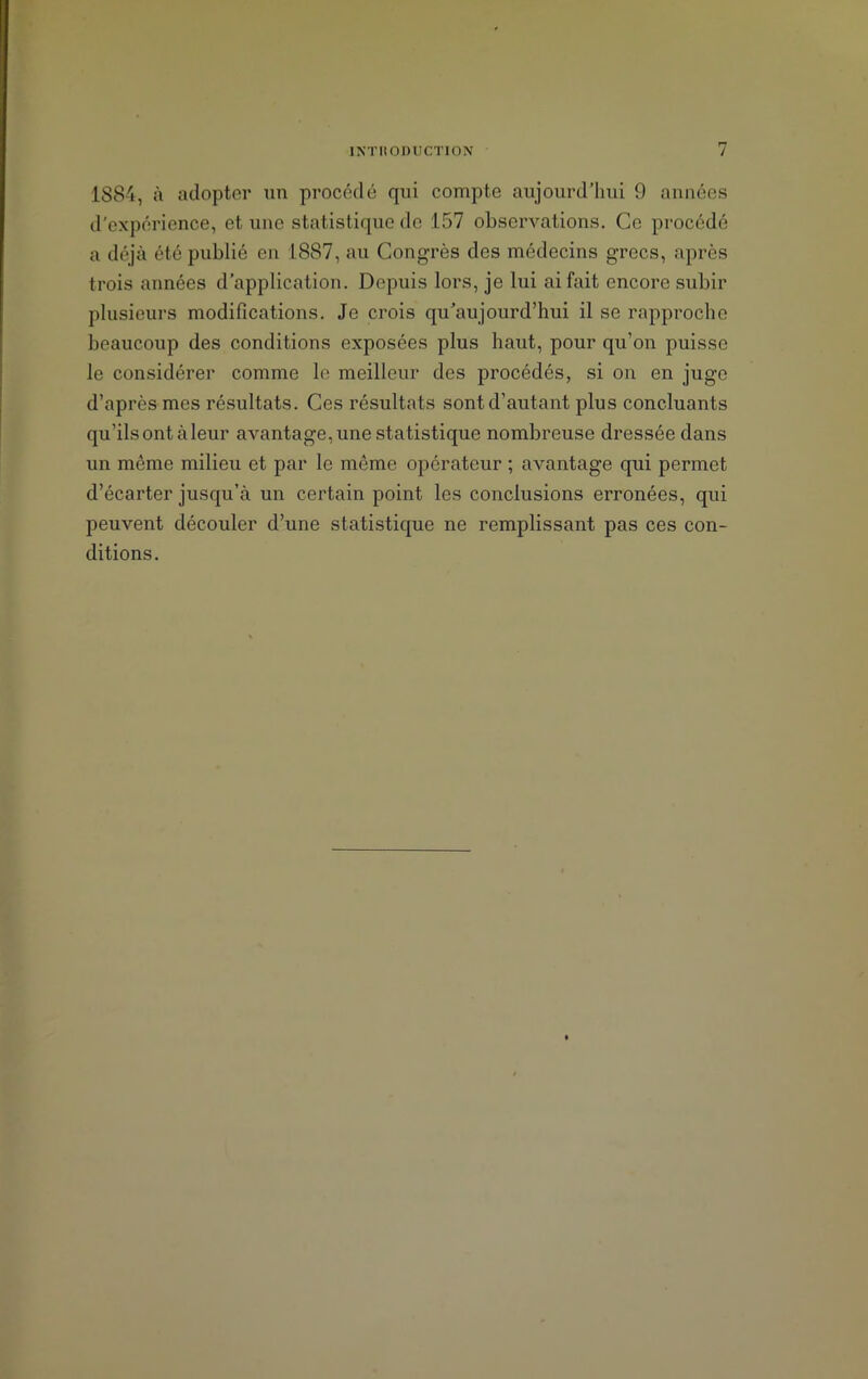 1884, à adopter un procédé qui compte aujourd’hui 9 années d'expérience, et une statistique de 157 observations. Ce procédé a déjà été publié en 1887, au Congrès des médecins grecs, après trois années d’application. Depuis lors, je lui ai fait encore subir plusieurs modifications. Je crois qu’aujourd’hui il se rapproche beaucoup des conditions exposées plus haut, pour qu’on puisse le considérer comme le meilleur des procédés, si on en juge d’après mes résultats. Ces résultats sont d’autant plus concluants qu’ils ont à leur avantage, une statistique nombreuse dressée dans un meme milieu et par le meme opérateur ; avantage qui permet d’écarter jusqu’à un certain point les conclusions erronées, qui peuvent découler d’une statistique ne remplissant pas ces con- ditions.