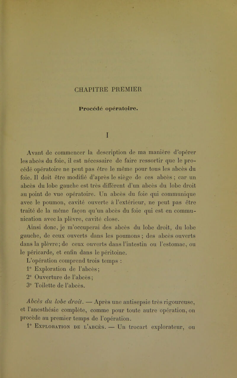 CHAPITRE PREMIER Procédé opératoire. I Avant de commencer la description de ma manière d’opérer les abcès du foie, il est nécessaire de faire ressortir que le pro- cédé opératoire ne peut pas être le même pour tous les abcès du foie. Il doit être modifié d’après le siège de ces abcès ; car un abcès du lobe gauche est très différent d’un abcès du lobe droit au point de vue opératoire. Un abcès du foie qui communique avec le poumon, cavité ouverte à l’extérieur, ne peut pas être traité de la même façon qu’un abcès du foie qui est en commu- nication avec la plèvre, cavité close. Ainsi donc, je m’occuperai des abcès du lobe droit, du lobe gauche, de ceux ouverts dans les poumons ; des abcès ouverts dans la plèvre; de ceux ouverts dans l’intestin ou l’estomac, ou le péricarde, et enfin dans le péritoine. L’opération comprend trois temps : 1° Exploration de l’abcès; 2° Ouverture de l’abcès ; 3° Toilette de l’abcès. Abcès du lobe droit. — Après une antisepsie très rigoureuse, et l’anesthésie complète, comme pour toute autre opération, on procède au premier temps de l’opération. 1° Exploration de l’adcks. — Un trocart explorateur, ou