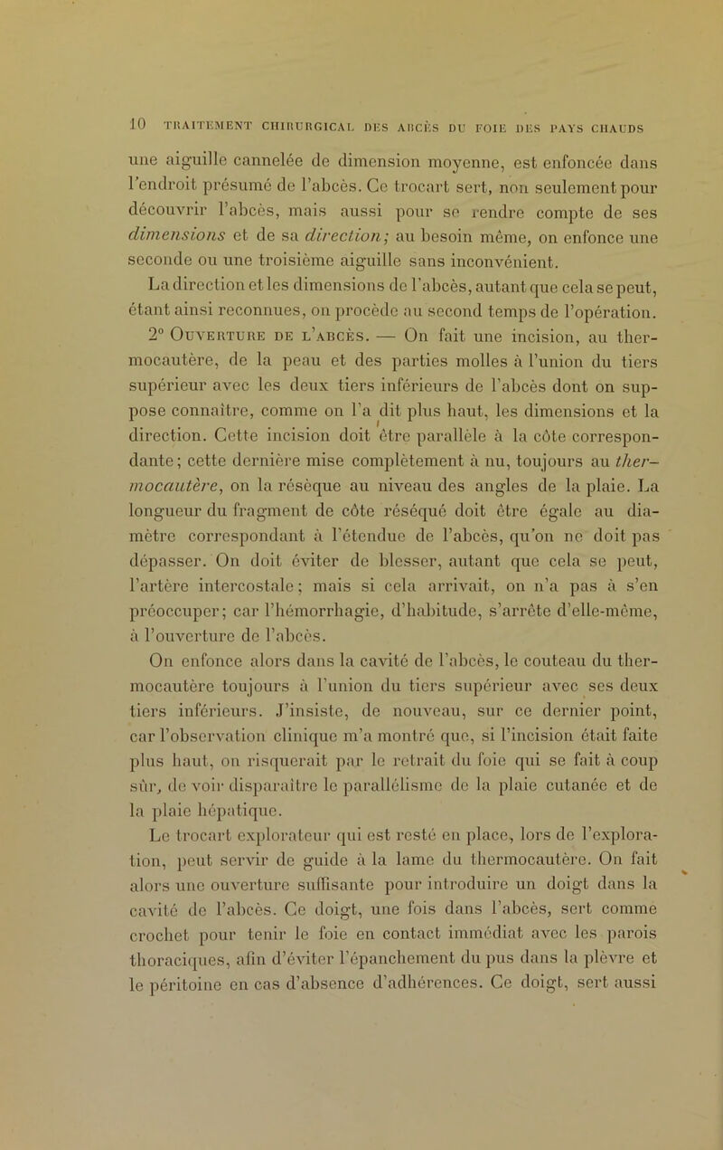 une aiguille cannelée de dimension moyenne, est enfoncée dans 1 endroit présumé de l’abcès. Ce trocart sert, non seulement pour découvrir l’abcès, mais aussi pour se rendre compte de ses dimensions et de sa direction; au besoin même, on enfonce une seconde ou une troisième aiguille sans inconvénient. La direction et les dimensions de l’abcès, autant que cela se peut, étant ainsi reconnues, on procède au second temps de l’opération. 2° Ouverture de l’abcès. — On fait une incision, au ther- mocautère, de la peau et des parties molles à l’union du tiers supérieur avec les deux tiers inférieurs de l’abcès dont on sup- pose connaître, comme on l’a dit plus haut, les dimensions et la direction. Cette incision doit être parallèle à la côte correspon- dante; cette dernière mise complètement à nu, toujours au ther- mocautère, on la résèque au niveau des angles de la plaie. La longueur du fragment de côte réséqué doit être égale au dia- mètre correspondant à l’étendue de l’abcès, qu’on ne doit pas dépasser. On doit éviter de blesser, autant que cela se peut, l’artère intercostale ; mais si cela arrivait, on n’a pas à s’en préoccuper; car l’hémorrliagie, d’habitude, s’arrête d’elle-même, à l’ouverture de l’abcès. On enfonce alors dans la cavité de l’abcès, le couteau du ther- mocautère toujours à l’union du tiers supérieur avec ses deux tiers inférieurs. J’insiste, de nouveau, sur ce dernier point, car l’observation clinique m’a montré que, si l’incision était faite plus haut, on risquerait par le retrait du foie qui se fait à coup sûr, de voir disparaître le parallélisme de la plaie cutanée et de la plaie hépatique. Le trocart explorateur qui est resté en place, lors de l’explora- tion, peut servir de guide à la lame du thermocautère. Ou fait alors une ouverture suffisante pour introduire un doigt dans la cavité de l’abcès. Ce doigt, une fois dans l’abcès, sert comme crochet pour tenir le foie en contact immédiat avec les parois thoraciques, afin d’éviter l’épanchement du pus dans la plèvre et le péritoine en cas d’absence d’adhérences. Ce doigt, sert aussi