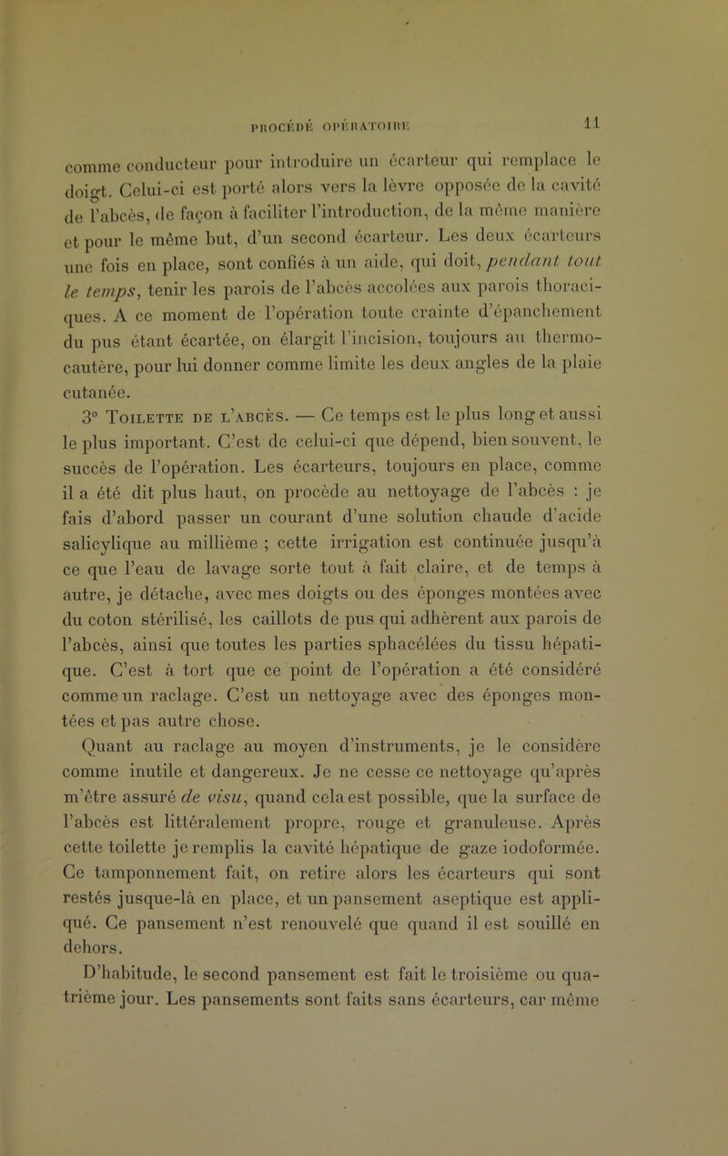 1> H O CK I) K OP K H ATOI R'K comme conducteur pour introduire un t‘C<u teui qui îcmplace le doio-t. Celui-ci est porté alors vers la lèvre opposée de la cavité de l’abcès, de façon à faciliter l’introduction, de la môme manière et pour le même but, d’un second écarteur. Les deux écarteurs une fois en place, sont confiés à un aide, qui doit, pendant tout le temps, tenir les parois de l’abcès accolées aux parois thoraci- ques. A ce moment de l’opération toute crainte d’épanchement du pus étant écartée, on élargit l’incision, toujours au thermo- cautère, pour lui donner comme limite les deux angles de la plaie cutanée. 3° Toilette de l’abcès. — Ce temps est le plus long et aussi le plus important. C’est de celui-ci que dépend, bien souvent, le succès de l’opération. Les écarteurs, toujours en place, comme il a été dit plus haut, on procède au nettoyage de l’abcès : je fais d’abord passer un courant d’une solution chaude d’acide salicylique au millième ; cette irrigation est continuée jusqu’à ce que l’eau de lavage sorte tout à fait claire, et de temps à autre, je détache, avec mes doigts ou des éponges montées avec du coton stérilisé, les caillots de pus qui adhèrent aux parois de l’abcès, ainsi que toutes les parties sphacélées du tissu hépati- que. C’est à tort que ce point de l’opération a été considéré comme un raclage. C’est un nettoyage avec des éponges mon- tées et pas autre chose. Quant au raclage au moyen d’instruments, je le considère comme inutile et dangereux. Je ne cesse ce nettoyage qu’après m’être assuré de visu, quand cela est possible, que la surface de l’abcès est littéralement propre, rouge et granuleuse. Après cette toilette je remplis la cavité hépatique de gaze iodoformée. Ce tamponnement fait, on retire alors les écarteurs qui sont restés jusque-là en place, et un pansement aseptique est appli- qué. Ce pansement n’est renouvelé que quand il est souillé en dehors. D’habitude, le second pansement est fait le troisième ou qua- trième jour. Les pansements sont faits sans écarteurs, car même